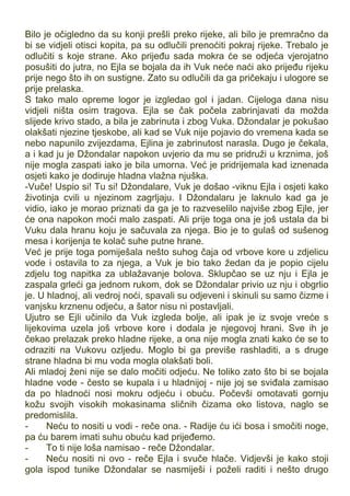 Bilo je očigledno da su konji prešli preko rijeke, ali bilo je premračno da
bi se vidjeli otisci kopita, pa su odlučili prenoćiti pokraj rijeke. Trebalo je
odlučiti s koje strane. Ako prijeđu sada mokra će se odjeća vjerojatno
posušiti do jutra, no Ejla se bojala da ih Vuk neće naći ako prijeđu rijeku
prije nego što ih on sustigne. Zato su odlučili da ga pričekaju i ulogore se
prije prelaska.
S tako malo opreme logor je izgledao gol i jadan. Cijeloga dana nisu
vidjeli ništa osim tragova. Ejla se čak počela zabrinjavati da možda
slijede krivo stado, a bila je zabrinuta i zbog Vuka. Džondalar je pokušao
olakšati njezine tjeskobe, ali kad se Vuk nije pojavio do vremena kada se
nebo napunilo zvijezdama, Ejlina je zabrinutost narasla. Dugo je čekala,
a i kad ju je Džondalar napokon uvjerio da mu se pridruži u krznima, još
nije mogla zaspati iako je bila umorna. Već je pridrijemala kad iznenada
osjeti kako je dodiruje hladna vlažna njuška.
-Vuče! Uspio si! Tu si! Džondalare, Vuk je došao -viknu Ejla i osjeti kako
životinja cvili u njezinom zagrljaju. I Džondalaru je laknulo kad ga je
vidio, iako je morao priznati da ga je to razveselilo najviše zbog Ejle, jer
će ona napokon moći malo zaspati. Ali prije toga ona je još ustala da bi
Vuku dala hranu koju je sačuvala za njega. Bio je to gulaš od sušenog
mesa i korijenja te kolač suhe putne hrane.
Već je prije toga pomiješala nešto suhog čaja od vrbove kore u zdjelicu
vode i ostavila to za njega, a Vuk je bio tako žedan da je popio cijelu
zdjelu tog napitka za ublažavanje bolova. Sklupčao se uz nju i Ejla je
zaspala grleći ga jednom rukom, dok se Džondalar privio uz nju i obgrlio
je. U hladnoj, ali vedroj noći, spavali su odjeveni i skinuli su samo čizme i
vanjsku krznenu odjeću, a šator nisu ni postavljali.
Ujutro se Ejli učinilo da Vuk izgleda bolje, ali ipak je iz svoje vreće s
lijekovima uzela još vrbove kore i dodala je njegovoj hrani. Sve ih je
čekao prelazak preko hladne rijeke, a ona nije mogla znati kako će se to
odraziti na Vukovu ozljedu. Moglo bi ga previše rashladiti, a s druge
strane hladna bi mu voda mogla olakšati boli.
Ali mladoj ženi nije se dalo močiti odjeću. Ne toliko zato što bi se bojala
hladne vode - često se kupala i u hladnijoj - nije joj se sviđala zamisao
da po hladnoći nosi mokru odjeću i obuću. Počevši omotavati gornju
kožu svojih visokih mokasinama sličnih čizama oko listova, naglo se
predomislila.
- Neću to nositi u vodi - reče ona. - Radije ću ići bosa i smočiti noge,
pa ću barem imati suhu obuću kad prijeđemo.
- To ti nije loša namisao - reče Džondalar.
- Neću nositi ni ovo - reče Ejla i svuče hlače. Vidjevši je kako stoji
gola ispod tunike Džondalar se nasmiješi i poželi raditi i nešto drugo
 