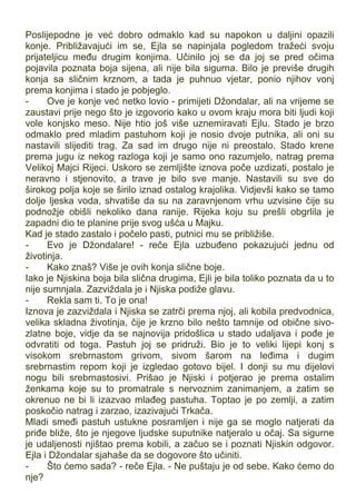 Poslijepodne je već dobro odmaklo kad su napokon u daljini opazili
konje. Približavajući im se, Ejla se napinjala pogledom tražeći svoju
prijateljicu među drugim konjima. Učinilo joj se da joj se pred očima
pojavila poznata boja sijena, ali nije bila sigurna. Bilo je previše drugih
konja sa sličnim krznom, a tada je puhnuo vjetar, ponio njihov vonj
prema konjima i stado je pobjeglo.
- Ove je konje već netko lovio - primijeti Džondalar, ali na vrijeme se
zaustavi prije nego što je izgovorio kako u ovom kraju mora biti ljudi koji
vole konjsko meso. Nije htio još više uznemiravati Ejlu. Stado je brzo
odmaklo pred mladim pastuhom koji je nosio dvoje putnika, ali oni su
nastavili slijediti trag. Za sad im drugo nije ni preostalo. Stado krene
prema jugu iz nekog razloga koji je samo ono razumjelo, natrag prema
Velikoj Majci Rijeci. Uskoro se zemljište iznova poče uzdizati, postalo je
neravno i stjenovito, a trave je bilo sve manje. Nastavili su sve do
širokog polja koje se širilo iznad ostalog krajolika. Vidjevši kako se tamo
dolje ljeska voda, shvatiše da su na zaravnjenom vrhu uzvisine čije su
podnožje obišli nekoliko dana ranije. Rijeka koju su prešli obgrlila je
zapadni dio te planine prije svog ušća u Majku.
Kad je stado zastalo i počelo pasti, putnici mu se približiše.
- Evo je Džondalare! - reče Ejla uzbuđeno pokazujući jednu od
životinja.
- Kako znaš? Više je ovih konja slične boje.
Iako je Njiskina boja bila slična drugima, Ejli je bila toliko poznata da u to
nije sumnjala. Zazviždala je i Njiska podiže glavu.
- Rekla sam ti. To je ona!
Iznova je zazviždala i Njiska se zatrči prema njoj, ali kobila predvodnica,
velika skladna životinja, čije je krzno bilo nešto tamnije od obične sivo-
zlatne boje, vidje da se najnovija pridošlica u stado udaljava i pođe je
odvratiti od toga. Pastuh joj se pridruži. Bio je to veliki lijepi konj s
visokom srebrnastom grivom, sivom šarom na leđima i dugim
srebrnastim repom koji je izgledao gotovo bijel. I donji su mu dijelovi
nogu bili srebrnastosivi. Prišao je Njiski i potjerao je prema ostalim
ženkama koje su to promatrale s nervoznim zanimanjem, a zatim se
okrenuo ne bi li izazvao mlađeg pastuha. Toptao je po zemlji, a zatim
poskočio natrag i zarzao, izazivajući Trkača.
Mladi smeđi pastuh ustukne posramljen i nije ga se moglo natjerati da
priđe bliže, što je njegove ljudske suputnike natjeralo u očaj. Sa sigurne
je udaljenosti njištao prema kobili, a začuo se i poznati Njiskin odgovor.
Ejla i Džondalar sjahaše da se dogovore što učiniti.
- Što ćemo sada? - reče Ejla. - Ne puštaju je od sebe. Kako ćemo do
nje?
 