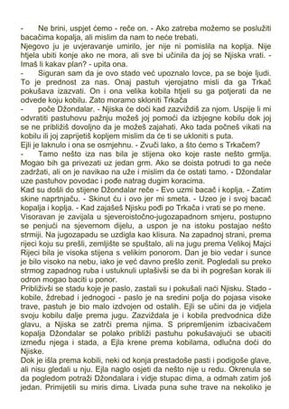 - Ne brini, uspjet ćemo - reče on. - Ako zatreba možemo se poslužiti
bacačima kopalja, ali mislim da nam to neće trebati.
Njegovo ju je uvjeravanje umirilo, jer nije ni pomislila na koplja. Nije
htjela ubiti konje ako ne mora, ali sve bi učinila da joj se Njiska vrati. -
Imaš li kakav plan? - upita ona.
- Siguran sam da je ovo stado već upoznalo lovce, pa se boje ljudi.
To je prednost za nas. Onaj pastuh vjerojatno misli da ga Trkač
pokušava izazvati. On i ona velika kobila htjeli su ga potjerati da ne
odvede koju kobilu. Zato moramo skloniti Trkača
- poče Džondalar. - Njiska će doći kad zazviždiš za njom. Uspije li mi
odvratiti pastuhovu pažnju možeš joj pomoći da izbjegne kobilu dok joj
se ne približiš dovoljno da je možeš zajahati. Ako tada počneš vikati na
kobilu ili joj zaprijetiš kopljem mislim da će ti se ukloniti s puta.
Ejli je laknulo i ona se osmjehnu. - Zvuči lako, a što ćemo s Trkačem?
- Tamo nešto iza nas bila je stijena oko koje raste nešto grmlja.
Mogao bih ga privezati uz jedan grm. Ako se doista potrudi to ga neće
zadržati, ali on je navikao na uže i mislim da će ostati tamo. - Džondalar
uze pastuhov povodac i pođe natrag dugim koracima.
Kad su došli do stijene Džondalar reče - Evo uzmi bacač i koplja. - Zatim
skine naprtnjaču. - Skinut ću i ovo jer mi smeta. - Uzeo je i svoj bacač
kopalja i koplja. - Kad zajašeš Njisku pođi po Trkača i vrati se po mene.
Visoravan je zavijala u sjeveroistočno-jugozapadnom smjeru, postupno
se penjući na sjevernom dijelu, a uspon je na istoku postajao nešto
strmiji. Na jugozapadu se uzdigla kao klisura. Na zapadnoj strani, prema
rijeci koju su prešli, zemljište se spuštalo, ali na jugu prema Velikoj Majci
Rijeci bila je visoka stijena s velikim ponorom. Dan je bio vedar i sunce
je bilo visoko na nebu, iako je već davno prešlo zenit. Pogledali su preko
strmog zapadnog ruba i ustuknuli uplašivši se da bi ih pogrešan korak ili
odron mogao baciti u ponor.
Približivši se stadu koje je paslo, zastali su i pokušali naći Njisku. Stado -
kobile, ždrebad i jednogoci - paslo je na sredini polja do pojasa visoke
trave, pastuh je bio malo izdvojen od ostalih. Ejli se učini da je vidjela
svoju kobilu dalje prema jugu. Zazviždala je i kobila predvodnica diže
glavu, a Njiska se zatrči prema njima. S pripremljenim izbacivačem
kopalja Džondalar se polako približi pastuhu pokušavajući se ubaciti
između njega i stada, a Ejla krene prema kobilama, odlučna doći do
Njiske.
Dok je išla prema kobili, neki od konja prestadoše pasti i podigoše glave,
ali nisu gledali u nju. Ejla naglo osjeti da nešto nije u redu. Okrenula se
da pogledom potraži Džondalara i vidje stupac dima, a odmah zatim još
jedan. Primijetili su miris dima. Livada puna suhe trave na nekoliko je
 