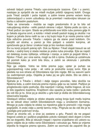 odvesti šaljući prema Trkaču upo-zoravajuće izazove. Čak i u panici,
nastojao je spriječiti da se mlađi mužjak približi njegovoj kobili. Ovoga
puta Trkač zanjišti i poče toptati, a zatim krene prema većem konju
zaboravljajući u svom uzbuđenju da je premlad i nedovoljno iskusan za
borbu s odraslim pastuhom.
Tada se iznenada - možda se naglo predomislio ili je to bilo od
nakupljenog straha - veliki pastuh okrene i odjuri. Njiska pođe za njim, a
Trkač požuri za njom. Stado se približavalo sve bliže rubu ponora gdje ih
je čekala sigurna smrt, a kobila i mladi smeđi pastuh kojeg je okotila i na
kojem je jahala žena našli su se u toj bujici koja ih je nosila prema rubu!
Ejla odlučno povuče Trkača i natjera ga da stane pred kobilom. On
zanjišti od straha; u panici je htio pobjeći s ostalim konjima, ali
sprečavala ga je žena i znakovi koje je bio navikao slušati.
Svi su konji projurili pokraj njih. Dok su Njiska i Trkač stajali tresući se od
straha, i zadnji konj iz stada nestao je preko ruba provalije. Ejla se naježi
od dalekog zvuka njištanja, vrištanja i rzanja, a zatim je pogodi tišina. I
Njiska i Trkač, pa i ona sama, mogli su biti s njima. Duboko je uzdahnula
od pomisli kako je smrt bila blizu, a zatim se okrenula i potražila
Džondalara.
Nije ga vidjela. Vatra se širila prema jugu; vjetar je puhao sa
jugozapadnog ruba polja - ali vatra je poslužila svojoj svrsi. Ejla je
gledala na sve strane ali Džondalara nije bilo nigdje. Bili su sasvim sami
na zadimljenom polju. Osjetila je kako joj se grlo steže. Sto se zbilo s
Džondalarom?
Sjahala je s Trkača i, držeći i dalje njegov povodac, lako skočila na
Njiskina leda, a zatim krenula prema mjestu gdje su se rastali. Pažljivo je
pregledavala cijelo područje, išla naprijed i natrag, tražila tragove, ali sve
je bilo izgaženo kopitima. Krajičkom oka opazila je tada nešto i požurila
da vidi što je to. Srce joj je skočilo u grlo kad je došla do Džondalarovog
izbacivača kopalja.
Gledajući izbliza vidjela je otiske stopala većeg broja ljudi među kojima
su se isticali otisci velikih Džondalarovih nogu u iznošenim čizmama.
Mnogo je puta vidjela te otiske na mjestima gdje bi prenoćili i nije mogla
pogriješiti. A onda vidje u zemlji tamnu mrlju. Prignula se da vidi što je to
i podigla prst pokriven krvlju.
Širom je otvorila oči, a srce joj zastane u grlu. Pazeći da ne pogazi
tragove ustala je i pažljivo pogledala uokolo nastojeći steći dojam o tome
što se dogodilo. Bila je iskusan tragač i njezine izvježbane oči uskoro su
jasno vidjele da je netko ranio Džondalara i odvukao ga. Neko je vrijeme
slijedila te tragove prema sjeveru. Zatim se osvrnula da zapamti što je
 