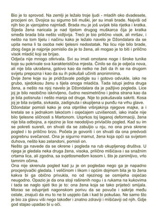 Bio je to sprovod. Na zemlji je ležalo troje ljudi - mladih oko dvadesete,
procijeni on. Dvojica su sigurno bili muški, jer su imali brade. Najviši od
njih bio je vjerojatno najmlađi. Brada mu je još uvijek bila rijetka i kratka.
Sijeda žena naricala je nad tijelom drugog muškarca čija je kratka
smeđa brada bila nešto vidljivija. Treći je bio prilično visok, ali mršav, i
nešto na tom tijelu i načinu kako je ležalo navelo je Džondalara da se
upita nema li ta osoba neki tjelesni nedostatak. Na licu nije bilo brade,
zbog čega je najprije pomislio da je to žena, ali mogao je to biti i prilično
visok mladić koji se brijao.
Odjeća nije mnogo otkrivala. Svi su imali omotane noge i široke tunike
koje su pokrivale sva karakteristična mjesta. Činilo se da je odjeća nova,
ali nije bila ukrašena, gotovo kao da netko ne želi da ih se na drugom
svijetu prepozna i kao da su ih pokušali učiniti anonimnima.
Dvije žene koje su je pridržavale podigle su i gotovo odvukle, iako ne
grubo, sjedokosu ženu s tijela onoga mladića. Tada istupi jedna druga
žena, a nešto na njoj navelo je Džondalara da je pažljivo pogleda. Lice
joj je bilo neobično iskrivljeno, čudno nesimetrično i jedna strana kao da
je bila potisnuta i nešto manja od druge. Nije to pokušavala sakriti. Kosa
joj je bila svijetla, sivkasta, zadignuta i skupljena u punđu na vrhu glave.
Džondalar pomisli kako je ona otprilike vršnjakinja njegove majke, a i
kretala se s jednakom lakoćom i osjećajem uzvišenosti, iako inače nije
bilo tjelesne sličnosti s Martonom. Usprkos toj laganoj deformaciji, žena
nije bila odbojna, a njezino je lice neodoljivo privlačilo pogled. Kad su im
se pokreti susreli, on shvati da se zabuljio u nju, no ona prva skrene
pogled i to prilično brzo. Počela je govoriti i on shvati da ona predvodi
pogrebnu svečanost. Ona je sigurno mamut, žena koja opći sa svijetom
duhova, nešto kao zelandoni, pomisli on.
Nešto ga navede da se okrene i pogleda na rub okupljenog društva. U
njega je gledala neka druga žena, visoka, prilično mišićava i sa snažnim
crtama lica, ali zgodna, sa svjetlosmeđom kosom i, što je zanimljivo, vrlo
tamnim očima.
Ona nije skrenula pogled kad ju je on pogledao nego ga je napadno
procjenjivački gledala. I veličinom i likom i općim dojmom bila je to žena
kakva bi ga obično privukla, no od njezinog se osmijeha osjećao
neugodno. Opazio je da ona stoji raširenih nogu i s rukama na kukovima
i tada se naglo sjeti tko je to: ona žena koja se tako prijeteći smijala.
Morao se oduprijeti nagonskom porivu da se povuče i sakrije među
ostale, znajući da mu to ne bi uspjelo čak i kad bi pokušao. Ne samo što
je bio za glavu viši nego također i znatno zdraviji i mišićaviji od njih. Gdje
god stajao upadao bi u oči.
 