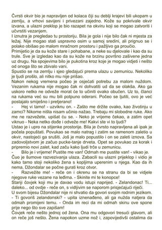 Čvrsti okvir bio je napravljen od kolaca čiji su deblji krajevi bili ukopam u
zemlju, a vrhovi savijeni i privezani zajedno. Kože su pokrivale okvir
izvana, a ulazni preklop je bio razapet na okviru koji se mogao zatvoriti i
učvrstiti vezanjem.
I iznutra je pregledao tu prostoriju. Bila je gola i nije bilo čak ni mjesta za
ležaj. Nije mogao stati uspravno osim u samoj sredini, ali prignuo se i
polako obišao po malom mračnom prostoru i pažljivo ga proučio.
Primijetio je da su kože stare i pohabane, a neke su djelovale i kao da su
trule. Sve je izgledao kao da su kože na brzinu površno zašivene jedna
uz drugu. Na spojevima bilo je pukotina kroz koje je mogao vidjeti i nešto
od onoga što se zbivalo vani.
Spustio se na zemlju i sjeo gledajući prema ulazu u zemunicu. Nekoliko
je ljudi prošlo, ali nitko mu nije prišao.
Nakon nekog vremena počeo je osjećati potrebu za malom nuždom.
Vezanim rukama nije mogao čak ni dohvatiti ud da se olakša. Ako ga
uskoro netko ne odveže morat će to učiniti ovako obučen. Uz to, članci
na rukama već su mu bili potpuno oderani. Počeo se ljutiti, ovo je već
postajalo smiješno i pretjerano!
- Hej vi tamo! - uzviknu on. - Zašto me držite ovako, kao životinju u
zamci? Nikome ništa nisam učinio nažao. Trebaju mi slobodne ruke. Ako
me ne razvežete, upišat ću se. - Neko je vrijeme čekao, a zatim opet
viknuo - Neka netko dođe i odveže me! Kakvi ste vi to ljudi?
Ustao je i upro na stijenke prostorije. Bila je čvrsto napravljena ali ipak je
počela popuštati. Povukao se malo natrag i zatim se ramenom zaletio u
okvir, nastojeći ga srušiti. Još je malo popustilo i on se zaleti iznova. Sa
zadovoljstvom je začuo pucke-tanje drveta. Opet se povukao za korak i
pripremio novi zalet, kad začu kako ljudi trče u zemunicu.
- Bilo je i vrijeme! Pustite me van! Odmah me pustite van! - vikao je.
Čuo je šumove razvezivanja ulaza. Zabacili su ulazni prijeklop i vidio je
kako tamo stoji nekoliko žena s kopljima uperenim u njega. Kao da ih
nema, Džondalar se počne gurati kroz otvor.
- Razvežite me! - reče on i okrenu se na stranu da bi se vidjele
njegove ruke vezane na leđima. - Skinite mi te konopce!
Stariji čovjek koji mu je davao vodu istupi naprijed. - Zelandonac! Ti...
daleko... od ovdje - reče on, s vidljivim se naporom prisjećajući riječi.
U svom bijesu Džondalar nije ni shvatio da govori svojim rodnim jezikom.
- Ti govoriš zelandonski? - upita iznenađeno, ali ga nužda natjera da
odmah promijeni temu. - Onda im reci da mi odmah skinu ove spone
prije nego što sve zapišam!
Čovjek reče nešto jednoj od žena. Ona mu odgovori tresući glavom, ali
on reče još nešto. Žena napokon uzme nož i, zapovijedivši ostalima da
 