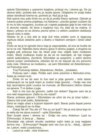 opkole Džondalara s uperenim kopljima, pristupi mu i okrene ga. On joj
okrene leđa i pričeka dok mu je rezala spone. Očigledno im ovdje treba
dobar obrađivač kreme-na, pomislio je. Nož joj je tup.
Dok spone nisu pale činilo mu se da je prošla čitava vječnost. Odmah je
rukama pošao prema prijeklopu na hlačama i, previše gonjen nuždom da
bi mu to bilo neugodno, izvukao ud i napeto pogledao gdje bi bio neki kut
ili skrovito mjesto. Ali žene s kopljima nisu mu dale da se makne. U
bijesu i prkosu on se okrenu prema njima i s velikim uzdahom olakšanja
ispusti vodu iz sebe.
Gledao im je u lice dok je dugi žuti mlaz polako curio iz njegovog
mjehura dižući oblačiće pare u dodiru s hladnom zemljom i šireći oštar
vonj.
Činilo se da je to zgrozilo ženu koja je zapovijedala, ali ona se trudila da
se to ne vidi. Nekoliko žena okrenu glave ili skrenu pogled, a drugima se
pogled pak prikovao kao da nikad prije nisu vidjele kako muškarac
mokri. Stariji muškarac trudio se da se ne nasmiješi, ali nije mogao
sakriti zadovoljstvo. Završivši, Džondalar se pospremi, a zatim okrene
prema svojim uzničarkama, odlučan da im ne dopusti da mu ponovno
vežu ruke. Okrenuo se muškarcu. -Ja sam Džondalar od Zelandonaca i
na Putovanju sam.
- Tvoj Putovanje daleko, Zelandonac. Možda... predaleko.
- Putovao sam i dalje. Prošle sam zime prezimio s Mamuton-cima.
Sada se vraćam kući.
- Činilo mi se da sam to čuo kad si prije govorio - reče starac
prebacujući se na jezik kojim je znatno bolje govorio. - Ovdje nas ima
koji razumijemo jezik Lovaca na mumute, ali Mamutonci obično dolaze
sa sjevera. Ti si došao s juga.
- Kad si me čuo da govorim, zašto nisi došao? Siguran sam da je
ovo neki nesporazum. Zašto su me vezali?
Starac protrese glavom i Džondalaru se učini da mu je izraz tužan. -
Uskoro ćeš znati zašto, Zelandonac.
Žena se naglo ubaci s bujicom bijesnih riječi. Starac poče šepati prema
izlazu, oslanjajući se na štap.
- Čekaj! Ne idi! Tko ste vi? Tko su ovi ljudi? I tko je ona žena koja im
je rekla da me stave ovamo? - upita Džondalar.
Stari čovjek stane i okrene se - Ovdje me zovu Ardemun. Ljudi su
S'Armunajci. A žena je ... Ataroa.
Džondalar nije odmah shvatio neobičan način kako je ovaj naglasio
ženino ime. - S'Armunajci? Negdje sam već čuo za to... čekaj... sjećam
se. Laduni, vođa Lozadunaca...
- Laduni je vođa - reče Ardemun.
 