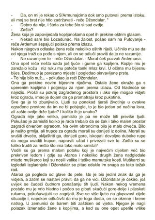 - Da, on mi je rekao o S'Armunajcima dok smo putovali prema istoku,
ali moj se brat nije htio zadržavati - reče Džondalar. "
- Dobro da nije, i šteta za tebe što si sad ovdje.
- Zašto?
Žena koja je zapovijedala kopljonošama opet ih prekine oštrim glasom.
- Nekad sam bio Lozadunac. Na žalost, pošao sam na Putovanje -
reče Ardemun šepajući polako prema izlazu.
Nakon njegova odlaska žena reče nekoliko oštrih riječi. Učinilo mu se da
od njega traži da pođe s njom, ali on se odluči praviti da je ne razumije.
- Ne razumijem te - reče Džondalar. - Morat ćeš pozvati Ardemuna.
Ona opet reče nešto sada još ljuće i gurne ga kopljem. Koplje mu je
zarežalo kožu i niz ruku mu poteče tanki mlaz krvi. U očima mu bijesnu
bijes. Dodirnuo je porezano mjesto i pogledao okrvavljene prste.
- To nije bilo nuž... - pokušao je reći Džondalar.
Ona ga prekine novim bijesnim riječima. Ostale žene okruže ga s
uperenim kopljima i potjeraju za njom prema izlazu. Od hladnoće se
naježio. Prošli su pokraj zagrađenog prostora i iako nije mogao vidjeti
kroz ogradu, imao je dojam da ga promatraju kroz pukotine.
Sve ga je to zbunjivalo. Ljudi su ponekad tjerali životinje u ovakve
ograđene prostore da im ne bi pobjegle, to je bio jedan od načina lova,
ali zašto ovdje drže ljude? I koliko ih je unutra?
Ograda nije jako velika, pomislio je pa ne može biti previše ljudi.
Pokušao je zamisliti koliko je rada trebalo da se čak i tako malen prostor
zagradi drvenom ogradom. Na ovim obroncima bilo je malo drveća. Bilo
je nešto grmlja, ali trupce za ogradu morali su donijeti iz doline. Morali su
srušiti drveće, okljaštriti ga, donijeti gore, iskopati dovoljno duboke rupe
da mogu usaditi trupce, napraviti užad i privezati sve to. Zašto su se
toliko trudili za nešto što ima tako malo smisla?
Vodili su ga prema malom potoku koji je najvećim dijelom već bio
prekriven ledom i gdje su Ataroa i nekoliko drugih žena nadgledale
mlade muškarce koji su nosili velike i teške mamutske kosti. Muškarci su
izgledali izgladnjelo i Džondalar se pitao odakle im snaga za tako težak
rad.
Ataroa ga pogleda od glave do pete, što je bio jedini znak da ga je
vidjela, a zatim se nastavi praviti da ga ne vidi. Džondalar je čekao, još
uvijek se čudeći čudnom ponašanju tih ljudi. Nakon nekog vremena
postalo mu je vrlo hladno i počeo se gibati skačući gore-dolje i pljeskati
rukama, pokušavajući se zagrijati. Sve se više ljutio na glupavost cijele
situacije i, napokon odlučivši da mu je toga dosta, on se okrene i krene
natrag. U zemunici će barem biti zaštićen od vjetra. Njegov je nagli
polazak iznenadio žene s kopljima, a kad su one opet uperile vrške
 