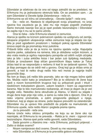 Džondalar je očekivao da će ona od njega zatražiti da se predstavi, no
S'Armuna mu je jednostavno okrenula leđa. On se predstavi sam. - Ja
sam Džondalar iz Devete špilje Zelandonaca - reče on.
S'Armunine se oči tržnu od iznenađenja. - Devete špilje? - reče ona.
- Da - reče on. Nastavio bi objašnjavati svoju pripadnost, no izraz
njezina lica zaustavio ga je, iako mu nije mogao pogoditi značenje.
Samo trenutak kasnije lice joj je opet postalo bezizražajno i Džondalar
se zapita nije li mu se to samo učinilo.
- Ona te čeka - reče S'Armuna izlazeći iz zemunice.
Ataroa je sjedila na krznom pokrivenom sjedalu na uzdignuću od zemlje,
iskopane prigodom ukopavanja velike zemunice koja je stajala iza nje.
Bila je pred ograđenim prostorom i, hodajući pokraj ograda Džondalar
iznova osjeti da ga promatraju kroz pukotine.
Prišavši bliže vidio je da je krzno na njezinu sjedalu vučje. Kapuljača
njezine parke, zabačena na ramena, bila je obložena vučjim krznom, a
oko vrata nosila je ogrlicu napravljenu ponajviše od oštrih vučjih očnjaka
iako je bilo i zuba arktičke lisice i bar jedan zub špiljskog medvjeda.
Držala je izrezbareni štap sličan govorničkom štapu kakav je Talud
držao kad bi se raspravljalo o nečemu ili kad bi se rješavali sporovi. Taj
je štap pomagao da se održi red u govoru. Onaj koji ga je držao smio je
govoriti, a kad bi netko drugi nešto htio reći morao je najprije tražiti
govornički štap.
Na tom je štapu još nešto bilo poznato, iako se nije mogao točno sjetiti
što. Možda način kako je izrezbaren? Bio je to stilizirani lik žene koja
sjedi s nizom koncentričnih krugova koji su prikazivali grudi i trbuh i
neobičnom trokutastom glavom, uskom bradom i licem sa zagonetnim
šarama. Nije to bilo mamutonsko rezbarenje, ali imao je dojam da je već
negdje vidio. Nekoliko žena okruživalo je Atarou. U blizini su stajale i
druge žene koje prije nije vidio, a samo su neke bile s djecom. Ona ih je
neko vrijeme promatrala, a zatim progovorila gledajući u njega.
Ardemun, koji je stajao sa strane, poče šepavo prevoditi na zelandonski.
Džondalar mu je upravo htio predložiti da prijeđe na mamutonski, ali
S'Armuna upade, reče nešto Ataroi i pogleda prema njemu.
- Ja ću prevoditi - reče ona.
Ataroa izreče neku siktavu primjedbu na koju su se žene oko nje
nasmijale, ali S'Armuna to ne prevede. - Rekla je to .meni - izgovori ona
bezizražajno. Ataroa opet poče nešto govoriti, sada Džondalaru.
- Sada govorim u Ataroino ime - reče S'Armuna, počinjući prijevod. -
Zašto si došao ovamo?
- Nisam namjeravao doći ovamo. Doveli su me vezanog
- reče Džondalar, a S'Armuna je to prevodila gotovo simultano.
 