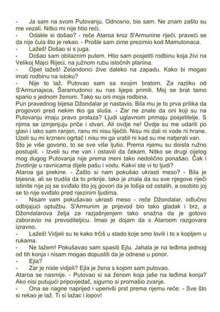 - Ja sam na svom Putovanju. Odnosno, bio sam. Ne znam zašto su
me vezali. Nitko mi nije htio reći.
- Odakle si došao? - reče Ataroa kroz S'Armunine riječi, praveći se
da nije čula što je rekao. - Prošle sam zime prezimio kod Mamutonaca.
- Lažeš! Došao si s juga.
- Došao sam obilaznim putem. Htio sam posjetiti rodbinu koja živi na
Velikoj Majci Rijeci, na južnom rubu istočnih planina.
- Opet lažeš! Zelandonci žive daleko na zapadu. Kako bi mogao
imati rodbinu na istoku?
- Nije to laž. Putovao sam sa svojim bratom. Za razliku od
S'Armunajaca, Šaramudonci su nas lijepo primili. Moj se brat tamo
spario s jednom ženom. Tako su oni moja rodbina.
Pun pravednog bijesa Džondalar je nastavio. Bila mu je to prva prilika da
progovori pred nekim tko ga sluša. - Zar ne znate da oni koji su na
Putovanju imaju pravo prolaza? Ljudi uglavnom primaju posjetitelje. S
njima se izmjenjuju priče i stvari. Ali ovdje ne! Ovdje su me udarili po
glavi i iako sam ranjen, ranu mi nisu liječili. Nisu mi dali ni vode ni hrane.
Uzeli su mi krzneni ogrtač i nisu mi ga vratili ni kad su me natjerali van.
Sto je više govorio, to se sve više ljutio. Prema njemu su doista ružno
postupili. - Izveli su me van i ostavili da čekam. Nitko se drugi cijelog
mog dugog Putovanja nije prema meni tako nedolično ponašao. Čak i
životinje u ravnicama dijele pašu i vodu. Kakvi ste vi to ljudi?
Ataroa ga prekine. - Zašto si nam pokušao ukrasti meso? - Bila je
bijesna, ali se trudila da to prikrije. Iako je znala da su sve njegove riječi
istinite nije joj se sviđalo što joj govori da je lošija od ostalih, a osobito joj
se to nije sviđalo pred njezinim ljudima.
- Nisam vam pokušavao ukrasti meso - reče Džondalar, odlučno
odbijajući optužbu. S'Armunim je prijevod bio tako gladak i brz, a
Džondalarova želja za razjašnjenjem tako snažna da je gotovo
zaboravio na prevoditeljicu. Imao je dojam da s Ataroom razgovara
izravno.
- Lažeš! Vidjeli su te kako trčiš u stado koje smo lovili i to s kopljem u
rukama.
- Ne lažem! Pokušavao sam spasiti Ejlu. Jahala je na leđima jednog
od tih konja i nisam mogao dopustiti da je odnese u ponor.
- Ejla?
- Zar je niste vidjeli? Ejla je žena s kojom sam putovao.
Ataroa se nasmije. - Putovao si sa ženom koja jaše na leđima konja?
Ako nisi putujući pripovjedač, sigurno si promašio zvanje.
- Ona se nagne naprijed i uperivši prst prema njemu reče: - Sve što
si rekao je laž. Ti si lažac i lopov!
 