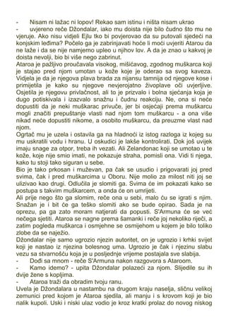 - Nisam ni lažac ni lopov! Rekao sam istinu i ništa nisam ukrao
- uvjereno reče Džondalar, iako mu doista nije bilo čudno što mu ne
vjeruje. Ako nisu vidjeli Ejlu tko bi povjerovao da su putovali sjedeći na
konjskim leđima? Počelo ga je zabrinjavati hoće li moći uvjeriti Atarou da
ne laže i da se nije namjerno upleo u njihov lov. A da je znao u kakvoj je
doista nevolji, bio bi više nego zabrinut.
Ataroa je pažljivo proučavala visokog, mišićavog, zgodnog muškarca koji
je stajao pred njom umotan u kože koje je oderao sa svog kaveza.
Vidjela je da je njegova plava brada za nijansu tamnija od njegove kose i
primijetila je kako su njegove nevjerojatno živoplave oči uvjerljive.
Osjetila je njegovu privlačnost, ali to je prizvalo i bolna sjećanja koja je
dugo potiskivala i izazvalo snažnu i čudnu reakciju. Ne, ona si neće
dopustiti da je neki muškarac privuče, jer bi osjećaji prema muškarcu
mogli značiti prepuštanje vlasti nad njom tom muškarcu - a ona više
nikad neće dopustiti nikome, a osobito muškarcu, da preuzme vlast nad
njom.
Ogrtač mu je uzela i ostavila ga na hladnoći iz istog razloga iz kojeg su
mu uskratili vodu i hranu. U oskudici je lakše kontrolirati. Dok još uvijek
imaju snage za otpor, treba ih vezati. Ali Zelandonac koji se umotao u te
kože, koje nije smio imati, ne pokazuje straha, pomisli ona. Vidi ti njega,
kako tu stoji tako siguran u sebe.
Bio je tako prkosan i muževan, pa čak se usudio i prigovarati joj pred
svima, čak i pred muškarcima u Oboru. Nije molio za milost niti joj se
ulizivao kao drugi. Odlučila je slomiti ga. Svima će im pokazati kako se
postupa s takvim muškarcem, a onda će on umrijeti.
Ali prije nego što ga slomim, reče ona u sebi, malo ću se igrati s njim.
Snažan je i bit će ga teško slomiti ako se bude opirao. Sada je na
oprezu, pa ga zato moram natjerati da popusti. S'Armuna će se već
nečega sjetiti. Ataroa se nagne prema šamanki i reče joj nekoliko riječi, a
zatim pogleda muškarca i osmjehne se osmijehom u kojem je bilo toliko
zlobe da se naježio.
Džondalar nije samo ugrozio njezin autoritet, on je ugrozio i krhki svijet
koji je nastao iz njezina bolesnog uma. Ugrozio je čak i njezinu slabu
vezu sa stvarnošću koja je u posljednje vrijeme postajala sve slabija.
- Dođi sa mnom - reče S'Armuna nakon razgovora s Ataroom.
- Kamo idemo? - upita Džondalar polazeći za njom. Slijedile su ih
dvije žene s kopljima.
- Ataroa traži da obradim tvoju ranu.
Uvela je Džondalara u nastambu na drugom kraju naselja, sličnu velikoj
zemunici pred kojom je Ataroa sjedila, ali manju i s krovom koji je bio
nalik kupoli. Uski i niski ulaz vodio je kroz kratki prolaz do novog niskog
 