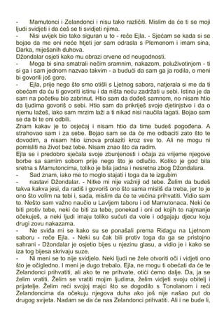 - Mamutonci i Zelandonci i nisu tako različiti. Mislim da će ti se moji
ljudi svidjeti i da ćeš se ti svidjeti njima.
- Nisi uvijek bio tako siguran u to - reče Ejla. - Sjećam se kada si se
bojao da me oni neće htjeti jer sam odrasla s Plemenom i imam sina,
Darka, miješanih duhova.
Džondalar osjeti kako mu obrazi crvene od neugodnosti.
- Moga bi sina smatrali nečim sramnim, nakazom, poluživotinjom - ti
si ga i sam jednom nazvao takvim - a budući da sam ga ja rodila, o meni
bi govorili još gore.
- Ejla, prije nego što smo otišli s Ljetnog sabora, natjerala si me da ti
obećam da ću ti govoriti istinu i da ništa neću zadržati u sebi. Istina je da
sam na početku bio zabrinut. Htio sam da dođeš samnom, no nisam htio
da ljudima govoriš o sebi. Htio sam da prikriješ svoje djetinjstvo i da o
njemu lažeš, iako sam mrzim laži a ti nikad nisi naučila lagati. Bojao sam
se da bi te oni odbili.
Znam kakav je to osjećaj i nisam htio da time budeš pogođena. A
strahovao sam i za sebe. Bojao sam se da će me odbaciti zato što te
dovodim, a nisam htio iznova prolaziti kroz sve to. Ali ne mogu ni
pomisliti na život bez tebe. Nisam znao što da radim.
Ejla se i predobro sjećala svoje zbunjenosti i očaja za vrijeme njegove
borbe sa samim sobom prije nego što je odlučio. Koliko je god bila
sretna s Mamutoncima, toliko je bila jadna i nesretna zbog Džondalara.
- Sad znam, iako me to moglo stajati i toga da te izgubim
- nastavi Džondalar. - Nitko mi nije važniji od tebe. Želim da budeš
takva kakva jesi, da radiš i govoriš ono što sama misliš da treba, jer to je
ono što volim na tebi i, sada, mislim da će te većina prihvatiti. Vidio sam
to. Nešto sam važno naučio u Lavljem taboru i od Mamutonaca. Neki će
biti protiv tebe, neki će biti za tebe, ponekad i oni od kojih to najmanje
očekuješ, a neki ljudi imaju toliko sućuti da vole i odgajaju djecu koju
drugi zovu nakazama.
- Ne sviđa mi se kako su se ponašali prema Ridagu na Ljetnom
saboru - reče Ejla. - Neki su čak bili protiv toga da ga se pristojno
sahrani - Džondalar je osjetio bijes u njezinu glasu, a vidio je i kako se
iza tog bijesa skrivaju suze.
- Ni meni se to nije svidjelo. Neki ljudi ne žele otvoriti oči i vidjeti ono
što je očigledno. I meni je dugo trebalo. Ejla, ne mogu ti obećati da će te
Zelandonci prihvatiti, ali ako te ne prihvate, otići ćemo dalje. Da, ja se
želim vratiti. Želim se vratiti mojim ljudima, želim vidjeti svoju obitelj i
prijatelje. Želim reći svojoj majci što se dogodilo s Tonolanom i reći
Zelandoncima da očekuju njegova duha ako još nije našao put do
drugog svijeta. Nadam se da će nas Zelandonci prihvatiti. Ali i ne bude li,
 