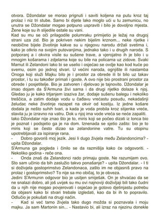 otvora. Džondalar se morao prignuti i saviti koljena na putu kroz taj
prolaz i niz tri stube. Samo bi dijete lako moglo ući u tu zemunicu, no
unutra se Džondalar mogao potpuno uspraviti i bilo je dovoljno mjesta.
Žene koje su ih slijedile ostale su vani.
Kad su mu se oči prilagodile polumraku primijetio je ležaj na drugoj
strani uza zid. Bio je pokriven nekim bijelim krznom... neke rijetke i
neobične bijele životinje kakve su u njegovu narodu držali svetima i,
kako je otkrio na svojim putovanjima, jednako tako i u drugih naroda. S
potporanj a i okvira visile su sušene trave, a vjerojatno ih je bilo i u
mnogim košarama i zdjelama koje su bile na policama uz zidove. Svaki
Mamut ili Zelandoni lako bi se uselio i osjećao se ovdje kao kod kuće po
svemu, osim po jednoj stvari. U većini naroda, ognjište ili nastamba
Onoga koji služi Majku bilo je i prostor za obrede ili bi bilo uz takav
prostor, i tu su također primali i goste. A ovo nije bio prostrani prostor za
obrede i posjetitelje. Bio je zatvoren i djelovao je tajnovito. Džondalar je
imao dojam da S'Armuna živi sama i da drugi rijetko dolaze k njoj.
Gledao ju je kako trljanjem izaziva žar, dodaje sušenu balegu i nekoliko
treščica, a zatim dodaje vodu u čađavu vrećastu posudu, nekadašnji
želudac neke životinje razapet na okvir od kostiju. Iz jedne košare
dodala je nešto suhih tvari, a kada je voda probila kroz stijenke vreće,
stavila ju je izravno na vatru. Dok u njoj ima vode vreća se neće zapaliti.
Iako Džondalar nije znao što je to, miris koji se počeo dizati iz lonca bio
je poznat i podsjetio ga je na dom. Iznenada se sjetio zašto: bio je to
miris koji se često dizao sa zelandonine vatre. Tu su otopinu
upotrebljavali za ispiranje rana.
- Dobro govoriš moj jezik. Jesi li dugo živjela među Zelandoncima? -
upita Džondalar.
S'Armuna ga pogleda i činilo se da razmišlja kako će odgovoriti. -
Nekoliko godina - reče ona.
- Onda znaš da Zelandonci rado primaju goste. Ne razumijem ovo.
Sto sam učinio da bih zaslužio takvo ponašanje? - upita Džondalar. - I ti
si doživjela gostoprimstvo Zelandonaca, zašto im ne objasniš pravo na
prolaz i gostoprimstvo? To nije sa mo običaj, to je obveza.
Jedini S'Armunin odgovor bio je usiljen smiješak. On je shvaćao da se
ne snalazi dobro, ali još uvijek su mu ovi najnoviji doživljaji bili tako čudni
da u njih nije mogao povjerovati i osjećao je gotovo djetinjastu potrebu
da objasni kako bi stvari trebale izgledati, kao da bi ih to popravilo.
Odlučio je pokušati na drugi način.
- Kad si već tamo živjela tako dugo možda si poznavala i moju
majku. Ja sam Martonin sin... - Nastavio bi, ali izraz na njezinu donekle
 