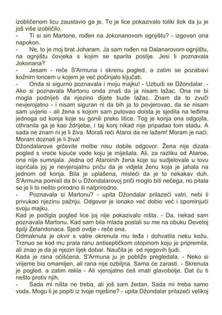 izobličenom licu zaustavio ga je. To je lice pokazivalo toliki šok da ju je
još više izobličilo.
- Ti si sin Martone, rođen na Jokonanovom ognjištu? - izgovori ona
napokon.
- Ne, to je moj brat Joharam. Ja sam rođen na Dalanarovom ognjištu,
na ognjištu čovjeka s kojim se sparila poslije. Jesi li poznavala
Jokonana?
- Jesam - reče S'Armuna i skrenu pogled, a zatim se pozabavi
kožnim loncem u kojem je već počinjalo ključati.
- Onda si sigurno poznavala i moju majku! - Uzbudi se Džondalar. -
Ako si poznavala Martonu onda znaš da ja nisam lažac. Ona ne bi
mogla podnijeti da njezino dijete bude lažac. Znam da to zvuči
nevjerojatno - i nisam siguran ni da bih ja to povjerovao, da se nisam
sam uvjerio - ali žena s kojom sam putovao doista je sjedila na leđima
jednoga od konja koje su gonili preko litice. Tog je konja ona odgojila,
othranila ga je kao ždrijebe, i taj konj nikad nije pripadao tom stadu. A
sada ne znam ni je li živa. Moraš reći Ataroi da ne lažem! Moram je naći.
Moram doznati je li živa!
Džondalarove grčevite molbe nisu dobile odgovor. Žena nije dizala
pogled s vreće kipuće vode koju je miješala. Ali, za razliku od Ataroe,
ona nije sumnjala. Jedna od Ataroinih žena koje su sudjelovale u lovu
ispričala joj je nevjerojatnu priču da je vidjela ženu koja je jahala na
jednom od konja. Bila je uplašena, misleći da je to nekakav duh.
S'Armuna pomisli da bi u Džondalarovoj priči moglo biti nečega, no pitala
se je li to nešto prirodno ili natprirodno.
- Poznavala si Martonu? - upita Džondalar prilazeći vatri, nebi li
privukao njezinu pažnju. Odgovor je ionako već dobio već i spominjući
svoju majku.
Kad je podigla pogled lice joj nije pokazivalo ništa. - Da, nekad sam
poznavala Martonu. Kad sam bila mlada poslali su me na obuku Devetoj
špilji Zelandonaca. Sjedi ovdje - reče ona.
Odmaknula je okvir s vatre okrenula mu leđa i dohvatila neku kožu.
Trznuo se kod mu prala ranu antiseptičkom otopinom koju je pripremila,
ali znao je da je njezin lijek dobar. Naučila je od njegovih ljudi.
Kada je rana očišćena, S'Armuna ju je pobliže pregledala. - Neko si
vrijeme bio omamljen, ali rana nije ozbiljna. Sama će zarasti. - Skrenula
je pogled, a zatim rekla - Ali vjerojatno ćeš imati glavobolje. Dat ću ti
nešto protiv njih.
- Sada mi ništa ne treba, ali još sam žedan. Sada mi treba samo
voda. Mogu li je popiti iz tvoje mješine? - upita Džondalar prilazeći velikoj
 