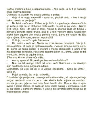 vlažnoj mješini iz koje je napunila lonac. - Ako treba, ja ću ti je napuniti.
Imaš li kakvu zdjelicu?
Oklijevala je, a zatim mu dodala zdjelicu s police.
- Gdje ti je mogu napuniti? - upita on, popivši vodu. - Ima li ovdje
kakvo mjesto za punjenje?
- Ne brini - reče ona. Prišao joj je bliže i pogledao je, shvaćajući da
ga neće pustiti da se slobodno mota okolo, pa čak ni po vodu. - Nismo
lovili konje. Čak i da smo ih lovili, Ataroa bi morala znati da bismo u
zamjenu ponudili nešto drugo, iako bi u tom velikom stadu natjeranom
preko litice sigurno bilo ionako previše mesa. Samo se nadam da Ejla
nije s njima. S'Armuna, moram je potražiti!
- Voliš je, zar ne? - upita S'Armuna.
- Da, volim - reče on. Njezin se izraz iznova promijeni. Bilo je tu
nešto gorčine, ali sada je djelovala mekše. - Vraćali smo se mome domu
da bismo se tamo sparili, a moram i majku obavijestiti o smrti svog
mlađeg brata Tonolana. Pošli smo zajedno ali on je... umro. Majka će biti
vrlo tužna. Teško je izgubiti dijete.
S'Armuna kimne, ali ne reče ništa.
- A onaj sprovod, što se dogodilo s onim mladićima?
- Nisu oni bili mnogo mlađi od tebe - reče S'Armuna - tek dovoljno
stari da donesu neke pogrešne odluke.
Džondalaru se učini da joj je to vidljivo neugodno. - Kako su umrli? -
upita on.
- Pojeli su nešto što im je naškodilo.
Džondalar nije povjerovao da mu je rekla cijelu istinu, ali prije nego što je
mogao nastaviti, ona mu je u ruke stavila kože kojima se omotao i
povela ga van, gdje su one dvije žene čuvale ulaz. One su išle za njim,
svaka s jedne strane, ali sada ga nisu vodile natrag u zemunicu. Sada
su ga vodile u ograđeni prostor, a ulaz je bio otvoren samo toliko da ga
mogu ugurati unutra
 