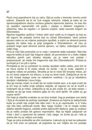 27
Pijući svoj popodnevni čaj uz vatru, Ejla je zurila u travnatu ravnicu pred
sobom. Zastavši da bi se Vuk mogao odmoriti, vidjela je kako se na
sjeverozapadnom obzoru ocrtava golema stjenovita planina, no kao što
se upadljivi vapnenački vrh gubio i utapao u dalekim maglama i
oblacima, tako se izgubio i iz njezine svijesti, sada zauzete brigom za
Džondalara.
Njezina tragačka vještina i Vukov oštri njuh vodili su ih tragom za koji su
bili sigurni da pripada onima koji su odveli Džondalara. Idući prema
sjeveru neko su se vrijeme postupno spuštali, a zatim su skrenuli prema
zapadu do rijeke koju je prije pregazila s Džondalarom, ali nisu je
prelazili nego opet skrenuli prema sjeveru, uz rijeku, ostavljajući jasno
vidljiv trag.
Prve je noći Ejla prenoćila uz tu vodu i nastavila dalje sutradan. Nije bila
sigurna koliko je ljudi čije tragove slijedi, ali povremeno bi u blatu vidjela
nekoliko jasnih pari otisaka stopala, pa je neke već počela i
prepoznavati, ali među tim tragovima nije bilo Džondalarovih. Počela je
sumnjati je li on još s njima.
Primijetila je da su ponekad na zemlju spuštali nešto velik