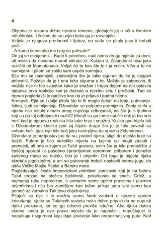 4
Objema je rukama držao njezina ramena, gledajući joj u oči s čvrstom
odlučnošću, i željom da se uvjeri kako ga je razumjela.
Vidjela je njegovo predanost i ljubav, no sada se pitala jesu li trebali
poći.
- A kamo ćemo ako me tvoji ne prihvate?
On joj se osmjehnu. - Bude li potrebno, naći ćemo drugo mjesto za dom,
ali mislim da nećemo morati nikuda ići. Kažem ti, Zelandonci nisu jako
različiti od Mamutonaca. Voljet će te kao što te i ja volim. Više u to ne
sumnjam. I pitam se zašto sam uopće sumnjao.
Ejla mu se nasmiješi, zadovoljna što je tako siguran da će ju njegovi
prihvatiti. Poželje da je i ona tako sigurna u to. Možda je zaboravio, ili
možda nije ni bio svjestan kako je snažan i trajan dojam na nju ostavila
njegova prva reakcija kad je doznao o njezinu sinu i prošlosti. Tad se
trgnuo pogledavši je gadljivo kao da je prljava i gadna hijena.
Krenuvši, Ejla se i dalje pitala što bi ih moglo čekati na kraju putovanja.
Istina, ljudi se mijenjaju. Džondalar se potpuno promijenio. Znala je da u
njemu nije ostalo nimalo onog osjećaja odbojnosti, no što je s ljudima
koji su ga toj odbojnosti naučili? Morali su ga tome naučiti dok je bio vrlo
mali kad je njegova reakcija bila tako brza i snažna. Koliko god htjela biti
s Džondalarom i.koliko god joj bijaše drago što ju je htio povesti sa
sobom kući, ipak nije bila baš jako nestrpljiva da upozna Zelandonce.
Džondalar je pretpostavljao da su, prateći rijeku, stigli do mjesta koje su
tražili. Putem je bilo nekoliko mjesta na kojima su mogli zastati i
prenoćiti, ali ono o kojem je Talut govorio, osim što je bilo prenoćište u
češćoj uporabi i s posebno spremljenom opremom, priborom i ponešto
sušenog mesa za nuždu, bilo je i orijentir. Od toga je mjesta rijeka
skretala jugoistočno, a oni su putovanje trebali nastaviti prema jugu, do
ušća Velike Majke Rijeke u Bersko more.
Pogledavajući često improvizirani primitivni zemljovid koji je na brzinu
Talut urezao na pločicu bjelokosti, pokušavao se snaći. Crtež, u
najmanju ruku neprecizan, s ucrtanim samo općim pravcima i glavnim
orijentirima i nije bio zamišljen kao točan prikaz puta već samo kao
pomoć uz verbalno Talutovo objašnjenje.
Pitajući se nije li to možda samo širok zaokret u njezinu općem
krivudanju, sjetio se Talutovih savjeta neka dobro pripazi da ne napusti
rijeku prekasno, jer će ga odvesti previše istočno. Ako rijeka doista
skreće, onda je ovo pravo mjesto da je napuste - napuštajući je
napuštaju i sigurnost koju daje praćenje lako prepoznatljivog puta. Kad
 