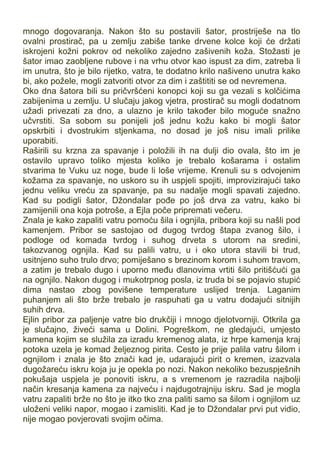 mnogo dogovaranja. Nakon što su postavili šator, prostriješe na tlo
ovalni prostirač, pa u zemlju zabiše tanke drvene kolce koji će držati
iskrojeni kožni pokrov od nekoliko zajedno zašivenih koža. Stožasti je
šator imao zaobljene rubove i na vrhu otvor kao ispust za dim, zatreba li
im unutra, što je bilo rijetko, vatra, te dodatno krilo našiveno unutra kako
bi, ako požele, mogli zatvoriti otvor za dim i zaštititi se od nevremena.
Oko dna šatora bili su pričvršćeni konopci koji su ga vezali s kolčićima
zabijenima u zemlju. U slučaju jakog vjetra, prostirač su mogli dodatnom
užadi privezati za dno, a ulazno je krilo također bilo moguće snažno
učvrstiti. Sa sobom su ponijeli još jednu kožu kako bi mogli šator
opskrbiti i dvostrukim stjenkama, no dosad je još nisu imali prilike
uporabiti.
Raširili su krzna za spavanje i položili ih na dulji dio ovala, što im je
ostavilo upravo toliko mjesta koliko je trebalo košarama i ostalim
stvarima te Vuku uz noge, bude li loše vrijeme. Krenuli su s odvojenim
kožama za spavanje, no uskoro su ih uspjeli spojiti, improvizirajući tako
jednu veliku vreću za spavanje, pa su nadalje mogli spavati zajedno.
Kad su podigli šator, Džondalar pođe po još drva za vatru, kako bi
zamijenili ona koja potroše, a Ejla poče pripremati večeru.
Znala je kako zapaliti vatru pomoću šila i ognjila, pribora koji su našli pod
kamenjem. Pribor se sastojao od dugog tvrdog štapa zvanog šilo, i
podloge od komada tvrdog i suhog drveta s utorom na sredini,
takozvanog ognjila. Kad su palili vatru, u i oko utora stavili bi trud,
usitnjeno suho trulo drvo; pomiješano s brezinom korom i suhom travom,
a zatim je trebalo dugo i uporno među dlanovima vrtiti šilo pritišćući ga
na ognjilo. Nakon dugog i mukotrpnog posla, iz truda bi se pojavio stupić
dima nastao zbog povišene temperature uslijed trenja. Laganim
puhanjem ali što brže trebalo je raspuhati ga u vatru dodajući sitnijih
suhih drva.
Ejlin pribor za paljenje vatre bio drukčiji i mnogo djelotvorniji. Otkrila ga
je slučajno, živeći sama u Dolini. Pogreškom, ne gledajući, umjesto
kamena kojim se služila za izradu kremenog alata, iz hrpe kamenja kraj
potoka uzela je komad željeznog pirita. Cesto je prije palila vatru šilom i
ognjilom i znala je što znači kad je, udarajući pirit o kremen, izazvala
dugožareću iskru koja ju je opekla po nozi. Nakon nekoliko bezuspješnih
pokušaja uspjela je ponoviti iskru, a s vremenom je razradila najbolji
način kresanja kamena za najveću i najdugotrajniju iskru. Sad je mogla
vatru zapaliti brže no što je itko tko zna paliti samo sa šilom i ognjilom uz
uloženi veliki napor, mogao i zamisliti. Kad je to Džondalar prvi put vidio,
nije mogao povjerovati svojim očima.
 