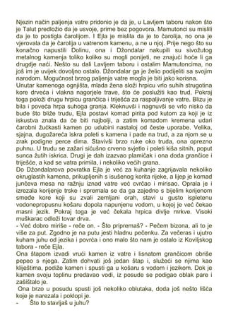 Njezin način paljenja vatre pridonio je da je, u Lavljem taboru nakon što
je Talut predložio da je usvoje, prime bez pogovora. Mamutonci su mislili
da je to postigla čarolijom. I Ejla je mislila da je to čarolija, no ona je
vjerovala da je čarolija u vatrenom kamenu, a ne u njoj. Prije nego što su
konačno napustili Dolinu, ona i Džondalar nakupili su sivožutog
metalnog kamenja toliko koliko su mogli ponijeti, ne znajući hoće li ga
drugdje naći. Nešto su dali Lavljem taboru i ostalim Mamutoncima, no
još im je uvijek dovoljno ostalo. Džondalar ga je želio podijeliti sa svojim
narodom. Mogućnost brzog paljenja vatre mogla je biti jako korisna.
Unutar kamenoga ognjišta, mlada žena složi hrpicu vrlo suhih strugotina
kore drveća i vlakna nagorjele trave, što će poslužiti kao trud. Pokraj
toga položi drugu hrpicu grančica i triješća za raspaljivanje vatre. Blizu je
bila i poveća hrpa suhoga granja. Kleknuvši i nagnuvši se vrlo nisko da
bude što bliže trudu, Ejla postavi komad pirita pod kutom za koji je iz
iskustva znala da će biti najbolji, a zatim komadom kremena udari
čarobni žućkasti kamen po udubini nastaloj od česte uporabe. Velika,
sjajna, dugožareća iskra poleti s kamena i pade na trud, a za njom se u
zrak podigne perce dima. Stavivši brzo ruke oko truda, ona oprezno
puhnu. U trudu se zažari sićušno crveno svjetlo i poleti kiša sitnih, poput
sunca žutih iskrica. Drugi je dah izazvao plamičak i ona doda grančice i
triješće, a kad se vatra primila, i nekoliko većih grana.
Do Džondalarova povratka Ejla je već za kuhanje zagrijavala nekoliko
okruglastih kamena, prikupljenih s isušenog korita rijeke, a lijep je komad
junčeva mesa na ražnju iznad vatre već cvrčao i mirisao. Oprala je i
izrezala korijenje trske i spremala se da ga zajedno s bijelim korijenom
smeđe kore koji su zvali zemljani orah, stavi u gusto ispletenu
vodonepropusnu košaru dopola napunjenu vodom, u kojoj je već čekao
masni jezik. Pokraj toga je već čekala hrpica divlje mrkve. Visoki
muškarac odloži tovar drva.
- Već dobro miriše - reče on. - Što pripremaš? - Pečem bizona, ali to je
više za put. Zgodno je na putu jesti hladnu pečenku. Za večeras i ujutro
kuham juhu od jezika i povrća i ono malo što nam je ostalo iz Koviljskog
tabora - reče Ejla.
Ona štapom izvadi vrući kamen iz vatre i lisnatom grančicom obriše
pepeo s njega. Zatim dohvati još jedan štap i, služeći se njima kao
kliještima, podiže kamen i spusti ga u košaru s vodom i jezikom. Dok je
kamen svoju toplinu predavao vodi, iz posude se podigao oblak pare i
zašištalo je.
Ona brzo u posudu spusti još nekoliko oblutaka, doda još nešto lišća
koje je narezala i poklopi je.
- Što to stavljaš u juhu?
 