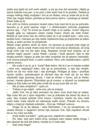 zašto ona bježi od svih onih ostalih, a oni joj nisu bili zanimljivi. Htjela je
sama izabrati svoj par, a ne poći s bilo kojim koji bi to poželio. Čekala je
onoga velikog riđeg mužjaka i čim je on došao, ona je znala da je to taj.
Više nije mogla čekati, potrčala je baš prema njemu. I predugo je čekala.
Znam kako je to.
Vuk utrči na čistinu ponosno noseći staru trulu kost da bi joj se pohvalio.
Ispustio ju je pred njezine noge i s iščekivanjem pohvale pogledao
prema njoj. - Fuj! To smrdi po truleži! Gdje si to našao, Vuče? Sigurno
negdje gdje su zakopani ostaci nečije hrane. Znam da voliš trulež.
Možda je sad pravi čas da vidimo kako će ti se svidjeti ljuto - reče ona,
podiže kost i namaze po njoj nešto mješavine koju je pripremila za takav
slučaj, a zatim je baci na proplanak.
Mlada zvijer gorljivo skoči za njom, no oprezno je ponjuši prije nego je
podignu. Još je uvijek imala onaj divni truli vonj koji je obožavao, ali onaj
drugi miris nije mu bio tako drag. Napokon uhvati kost zubima, ali je
odmah naglo ispusti i poče frktati i puhati i tresti glavom. Ejla si nije
mogla pomoći; njegov je ples bio tako smiješan da se glasno nasmijala.
Vuk iznova ponjuši kost, a zatim odskoči, frknu vrlo nezadovoljno i potrči
prema izvoru.
- Ne sviđa ti se to, je li, Vuče? Baš dobro. Ne bi ti se ni trebalo sviđati
- reče ona, osjećajući kako, dok ga je promatrala, u njoj kipi smijeh.
Činilo se da mu voda baš i nije pomogla. Podigao je šapu i protrljao
njome njušku, pokušavajući je obrisati kao da misli da će se tako
osloboditi toga groznog okusa. I kad je otrčao u šumu, još je frktao,
puhao i tresao glavom. Džondalar ga je susreo, a izlazeći na proplanak
našao je Ejlu kako se tako jako smije da su joj suze išle na oči.
- Sto je tako smiješno? - upita on.
- Trebao si ga vidjeti - reče ona, još se smijući.
- Jadni Vuk, bio je tako ponosan na staru, trulu kost koju je našao.
Nije znao što se s njom dogodilo i sve je pokušao da izbaci taj okus iz
usta. Ako možeš izdržati miris hrena i kamfora, mislim da smo našli
način kako Vuka odučiti od natezanja naših stvari. Pokaže mu drvenu
zdjelu u kojoj je miješala sastojke. - Evo ga. Odbijač vukova.
- Drago mi je da djeluje - reče Džondalar. I on se osmjehivao, no
veselo titranje u njegovim očima nije izazvao Vuk. Ejla napokon shvati
da su mu ruke iza leđa.
- Imaš nešto iza leđa? - upita ga ona, odjednom radoznala.
- Pa, tako, kad sam tražio drva, slučajno sam našao nešto drugo. I
ako obećaš da ćeš biti dobra, možda ću ti malo dati.
- Dati malo čega?
 