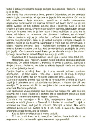 torba s ljekovitim biljkama koju je ponijela sa sobom iz Plemena, a dobila
ju je od Ize.
Ona nema lice zelandonske žene, pomisli Džondalar; oni će primijetiti
njezin izgled strankinje, ali njezina je ljepota bila nepobitna. Oči su joj
bile sivoplave - boje kremena, pomisli on -i široko razmaknute,
naglašene trepavicama za nijansu tamnijim od kose; obrve su joj bile
nešto svjetlije, po boji negdje između kose i trepavica. Lice joj je bilo
srcoliko, prilično široko, s visokim jagodičnim kostima, istaknutom čeljusti
i ravnom bradom. Nos joj je bio ravan i lijepo uobličen, a pune su joj
usne, zakrivljene na rubovima, bile otvorene i raširene, ne skrivajući
zube u osmijehu koji joj je palio žar u očima i otkrivao zadovoljstvo
samim osmjehivanjem. Iako su je nekad osmijesi i smijeh izdvajali od
ostalih i naveli je da ih skriva, Džondalar je volio kad se osmjehivala, a
radost njezina smijeha, šale i razigranosti čarobno je preoblikovala
njezine ionako skladne crte lica; kad se osmjehivala postajala je doista
još ljepša. On iznenada osjeti kako ga je shrvala svojom ljepotom i
ljubavlju i u sebi opet zahvali Majci što mu ju je vratila.
- Što hoćeš da ti dam za maline? - reče Ejla. - Samo reci i dobit ćeš.
- Hoću tebe, Ejla - reče on, glasom koji je od siline osjećaja iznenada
ohrapavio. On odloži košaru i u trenutku je uhvati u zagrljaj, ljubeći je s
divljim žarom. - Volim te, ne želim te nikada izgubiti - reče on do šapta
promuklo, ljubeći je i opet.
Opojna toplina prostruji kroz nju i ona uzvrati jednako snažnim
osjećajima. -I ja tebe volim - reče ona - i želim te, ali mogu li najprije
skinuti meso s vatre? Ne bih htjela da izgori dok smo... zauzeti.
Džondalar pogleda prema njoj kao da je ne razumije, a onda se opusti,
zagrli je i odmakne se s pokajničkim osmijehom. - Nisam htio biti tako
nasrtljiv. To je samo zato što te tako jako volim da mi se ponekad teško
obuzdati. Možemo pričekati.
Ona opet osjeti vruće peckanje kao odgovor na njegov žar i više nije bila
sigurna želi li stati. Načas je i požalila što je upadicom prekinula slijed
događaja. - Ne moram maknuti meso - reče ona.
Džondalar se nasmijao - Ti si Ejla, nevjerojatna žena - reče on
nasmijano vrteći glavom. - Shvaćaš li ti koliko si posebna? Uvijek si
spremna za mene, kad god te poželim. Oduvijek si takva. Nisi samo
spremna prepustiti se, sviđalo ti se ili ne, nego si uvijek tu, spremna
prekinuti što god radila, ako ja to hoću.
- Kad te želim svaki put kad ti mene poželiš.
- Ti i ne znaš kako je to neobično. Većina žena traži da ih se
nagovara, a ako nešto rade uglavnom se ne daju prekidati.
 