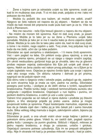 - Žene s kojima sam ja odrastala uvijek su bile spremne, svaki put
kad bi im muškarac dao znak. Ti si mi dao znak, poljubio si me i tako mi
pokazao da me želiš.
- Možda ću požaliti što ovo kažem, ali možeš me odbiti, znaš?
Njegovo se čelo nabora od napora da joj objasni. - Nadam se da ne
misliš da baš moraš biti pripravna svaki puta kad sam ja za to. Više ne
živiš s Plemenom.
- Nisi me razumio - reče Ejla tresući glavom u naporu da mu objasni.
- Ne mislim da moram biti spremna. Kad mi daš svoj znak, ja jesam
spremna. Možda je to tako jer su se žene u Plemenu uvijek tako
ponašale. Možda je tako jer si me ti naučio kako je divno zajedno dijeliti
Užitak. Možda je to zato što te tako jako volim da, kad mi daš svoj znak,
o tome i ne mislim, nego osjetim u sebi. Tvoj znak, tvoj poljubac koji mi
kaže da me želiš, učini da i ja tebe poželim.
Džondalar se opet osmjehnu s olakšanjem. - I ti mene činiš spremnim.
Već i sam pogled na tebe. On prikloni svoju glavu njezinoj, a ona se
protegnu prema njemu, privijajući se uz njega u njegov snažni zagrljaj.
On ukroti neobuzdanu gorljivost koja ga je uhvatila, iako mu je glavom
prošao nejasan osjećaj zadovoljstva što Ejla još uvijek pali strast u
njemu. Nekih se žena zasitio već nakon prvog pokušaja, no s Ejlom je to
uvijek izgledalo novo. Osjećao je njezino čvrsto tijelo uza svoje i njezine
ruke oko svoga vrata. On skliznu rukama i dohvati je pri prsima,
saginjući se da poljubi njezin vrat.
Ejla skinu ruke s njegova vrata i odveže pojas, puštajući ga da, zajedno
sa svim stvarima koje je imala za njim, padne na zemlju. Džondalar
posegnu pod tuniku, i podigne je do oblih obrisa s tvrdim, ispupčenim
bradavicama. Podiže tuniku dalje i oslobodi tamnoružičastu aureolu oko
uzdignute i osjetljive bradavice. Osjećajući u ruci toplinu i puninu, on
jezikom dodirnu bradavicu, a zatim je uze u usta i povuče.
Vatreni trnci pojaviše se od nekud iz njene dubine i prođoše joj čitavim
tijelom, a tiho stenjanje prijeđe joj preko usana. Jedva je mogla
povjerovati koliko je spremna. Poput kestenjaste mamutice, osjećala se
kao da je čekala cijeli dan i teško joj je bilo čekati još i samo trenutak
duže. Slika velikog riđeg mamuta s dugim, zakrivljenim udom, bijesnu joj
kroz glavu.
Džondalar je pusti, a ona uhvati vratni otvor svoje haljine i jednim je
pokretom skinu preko glave. Videći to, on zadrži dah, pogladi njezinu
glatku kožu i posegnu za punim grudima. Stišćući i trljajući, milovao je
jednu napetu bradavicu, a drugu je usisavao, uvlačio i grickao.
Osjećajući zanosne potrese uzbuđenja, Ejla im se prepusti sklopljenih
očiju. Nije ih otvarala niti kad ju je prestao milovati i maziti, i kad je zatim,
 