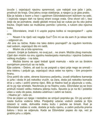izvuče i, osjećajući njezinu spremnost, uze nabijati sve jače i jače,
prodirući do kraja. Ona jeknu svoje olakšanje, a njegov ju je glas pratio.
Ejla je ležala s licem u travi i ugodnom Džondalarovom težinom na sebi,
i osjećala njegov dah na lijevoj strani svoga vrata. Ona otvori oči i, bez
želje da se pomakne, stade gledati mrava koji se vukao po tlu oko jedne
travke. Osjeti kako se muškarac pomiče i prevrće, s rukom oko njezina
boka.
- Džondalare, imaš li ti uopće pojma koliko si nevjerojatan? - upita
ona.
- Nisam li te riječi već negdje čuo? Čini mi se da sam ih ja rekao tebi
- odgovori on.
-Ali one su točne. Kako me tako dobro poznaješ? Ja izgubim kontrolu
nad sobom, osjećajući što mi radiš.
- Mislim da si bila spremna.
-Jesam. Uvijek je čudesno, no ovaj put... ne znam. Možda zbog mamuta.
Cijeli dan mislim na onu zgodnu kestenjastu mamuticu i njezina čudesno
velikog mužjaka - i na tebe.
- Možda bismo se opet trebali igrati mamuta - reče on sa širokim
osmijehom prevrćući se na leđa.
Ejla ustane. - Dobro, ali sad ću se poigrati u rijeci prije nego se smrači -
ona kleknu i poljubi ga, osjećajući okus sebe na njemu - čim provjerim
hranu.
Ona potrči do vatre, okrene bizonovu pečenku, izvadi ohlađeno kamenje
iz juhe i doda ih još nekoliko vrućih, sa žara, doda još nekoliko komada
drva u vatru i potrči prema rijeci. Bilo je hladno kad je pljusnula u vodu,
ali to joj nije smetalo. Naviknula je na hladnu vodu. Džondalar joj se brzo
pridruži noseći veliku mekanu jelenju kožu. Spustio ju je na tlo i polakše
ušao u vodu do pasa, duboko udahnuo i zatim se bacio.
- Hladno je! - reče on.
Ona se pojavi uz njega i nestašno se smijući poprska ga. On joj uzvrati i
nasta bučna vodena bitka. Posljednji udarac vodom zadala je Ejla
izlazeći iz vode, dohvatila meku kožu i počela se brisati. Kad je
Džondalar izašao iz vode, dodala je kožu njemu, a zatim požurila prema
šatoru i brzo se odjenula. Kada se Džondalar popeo do nje, već je
grabila juhu u zdjele.
 