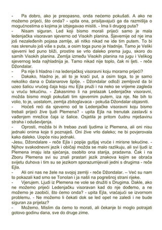 - Pa dobro, ako je preopasno, onda nećemo pokušati. A ako ne
možemo prijeći, što onda? - upita ona, prisiljavajući ga da razmišlja o
mogućnostima o kojima je izbjegavao misliti. - Ima li drugog puta?
- Nisam siguran. Led koji bismo morali prijeći samo je mala
ledenjačka visoravan sjeverno od Visokih planina. Sjevernije od nje ima
još nezaleđenih pojasa zemlje, ali nitko nikad ne ide tim putem. To bi
nas skrenulo još više s puta, a osim toga puno je hladnije. Tamo je Veliki
sjeverni led puno bliži, prostire se vrlo daleko prema jugu, skoro do
samih Visokih planina. Zemlja između Visokih planina na jugu i Velikog
sjevernog leda najhladnija je. Tamo nikad nije toplo, čak ni ljeti. - reče
Džondalar.
- Pa nije li hladno i na ledenjačkoj visoravni koju moramo prijeći?
- Dakako, hladno je, ali to je kraći put, a osim toga, to je samo
nekoliko dana o Dalanarove špilje. - Džondalar odloži zemljovid da bi
uzeo šalicu vrućeg čaja koju mu Ejla pruži i na neko se vrijeme zagleda
u vruću tekućinu. - Zakasnimo li na prelazak Ledenjačke visoravni,
možda bismo mogli pokušati tim sjevernim putem, iza nje. Ne bih to
volio, to je, uostalom, zemlja zbitoglavaca - pokuša Džondalar objasniti.
- Hoćeš reći da sjeverno od te Ledenjačke visoravni koju bismo
trebali prijeći žive ljudi Plemena? - upita Ejla na trenutak zastavši s
vađenjem mrežice čaja iz šalice. Osjetila je pritom čudnu mješavinu
straha i oduševljenja.
- Oprosti, možda bi ih trebao zvati ljudima iz Plemena, ali oni nisu
jednaki onima koje ti poznaješ. Oni žive vrlo daleko; ne bi povjerovala
kako daleko. Uopće nisu jednaki.
-Jesu, Džondalare - reče Ejla i popije gutljaj vruće i mirisne tekućine. -
Njihov svakodnevni jezik i običaji možda se malo razlikuju, ali svi ljudi iz
Plemena imaju ista sjećanja, osobito ona starija, pradavna. Čak i na
Zboru Plemena svi su znali prastari jezik znakova kojim se obraća
svijetu duhova i tim su se jezikom sporazumijevali jedni s drugima - reče
Ejla.
- Ali oni nas ne žele na svojoj zemlji - reče Džondalar. – Već su nam
to pokazali kad smo se Tonolan i ja našli na pogrešnoj strani rijeke.
- Vjerujem. Ljudi iz Plemena ne vole se družiti s Drugima. Dakle, ako
ne možemo prijeći Ledenjačku visoravan kad do nje dođemo, a ne
možemo je zaobići, što ćemo onda? - upita Ejla, vraćajući se izvornom
problemu. - Ne možemo li čekati dok se led opet ne zaledi i ne bude
siguran za prijelaz?
- Možemo. Mislim da ćemo to morati, ali čekanje bi moglo potrajati
gotovo godinu dana, sve do druge zime.
 