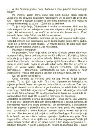- A ako čekamo godinu dana, hoćemo li moći prijeći? Imamo li gdje
čekati?
- Pa imamo, znam tamo ljude kod kojih bismo mogli boraviti.
Lozadunci su oduvijek prijateljski raspoloženi. Ali ja želim što prije stići
kući - reče on s glasom u kojem je bilo toliko tjeskobe da nije mogla ne
shvatiti koliko mu je to važno. - Želim da se smirimo.
- To je i moja želja, Džondalare, i mislim da moramo učiniti sve što
bude moguće da do Ledenjačke visoravni stignemo dok je još moguće
prijeći. Ali zakasnimo li, ne znači da nećemo stići tvome domu. Znači
samo da ćemo dulje čekati. No, bit ćemo zajedno.
- Istina - reče Džondalar, smirenije, ali ne još potpuno zadovoljan. -
Neće biti strašno ako zakasnimo, ali ne želim negdje gubiti čitavu godinu
- reče on, a zatim se opet snuždi. - A možda bismo, da smo pošli onim
drugim putem stigli na vrijeme. Još nije kasno.
- Poznaješ li drugi put?
- Ne poznajem. Talut mi je rekao da treba ići okolo prema sjevernom
rubu planinskog lanca do kojega ćemo stići, a Rutan iz Koviljskog tabora
kaže da je put sjeverozapadno odavde. Mislio sam da bismo možda
trebali krenuti onuda, no želio sam opet posjetiti Saramudonce. Ako se s
njima ne vidim sada, bojim se da više nikad neću. Oni žive uz južni rub
gorja, uz Veliku Majku Rijeku. - objasni Džondalar. Ejla klimnu
razmišljajući. - Razumijem, Saramudonci su ljudi s kojima si neko
vrijeme živio; tvoj se brat spario s jednom od njihovih žena, zar ne?
- Da, oni su mi kao rodbina.
- Onda naravno da moramo poći na jug. Moraš ih još jednom
posjetiti. To su ljudi koje voliš. Ako i ne stignemo do ledenjaka na
vrijeme, pričekat ćemo dok opet ne bude vrijeme za prelazak. Čak i ako
to odgodi dolazak tvome domu za godinu dana, ne misliš li da bi vidjeti
tvoju drugu obitelj bilo toga vrijedno? Ako je jedan od razloga zašto želiš
kuci to sto želiš reći majci što se dogodilo tvome bratu, ne misliš li da bi i
Sarmundonci htjeli znati što je s njim. I njemu su oni bili obitelj.
Džondalar se namršti, a onda opet razvedri. - Imaš pravo, Ejla. Zanimat
će ih što je s Tonolanom. Bio sam toliko zabrinut je li odluka ispravna, da
jednostavno nisam sve dobro promislio. - On se osmjehnu s olakšanjem.
Zatim se zagleda u plamičke kako u ludom ritmu plešu oko nagorjelih
drva, poskakujući u svom kratkom zanosu otpora mraku koji je sve
pokrivao. Pijuckao je čaj, još uvijek razmišljajući o dugom Putovanju koje
ih je čekalo, no ne više s tolikim osjećajem tjeskobe kao prije. Opet
pogleda Ejlu. - Dobro si se sjetila da o tome treba razgovarati. Valjda još
uvijek nisam navikao da je uz mene netko s kim mogu razgovarati o...
ozbiljnim temama. A glede južnog puta, mislim da možemo stići u pravo
 