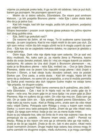 vrijeme za prelazak preko leda, ili ga ne bih niti odabrao. Iako je put duži,
barem ga poznajem. Ne poznajem sjeverni put.
- Mislim da si dobro odlučio, Džondalare. Da nisam pod smrtnom
kletvom, i ja bih posjetila Brunovo pleme - reče Ejla i zatim doda tako
tiho da ju je jedva čuo:
- Kad bih mogla, kad bih bar mogla, pošla bih još jednom, posljednji
put, vidjeti Darka.
Očajno beznadan i prazan zvuk njezina glasa pokaza mu jačinu njezine
boli zbog gubitka sina.
- Ejla, želiš li ga pokušati naći?
- Da naravno da želim, ali ne mogu. To bi svakome samo izazvalo
nevolje. Ja sam izopćena. Kad bi me vidjeli mislili bi da sam zao duh. Za
njih sam mrtva i ničim što bih mogla učiniti ne bi ih mogla uvjeriti da sam
živa. - Ejla kao da se zagledala nekamo daleko, no zapravo je gledala u
svoja sjećanja.
- Osim toga, Dark više nije dijete koje sam ostavila. On je sad već
blizu muškosti. No, kako sam ja, za mjerila žena iz Plemena, kasno
došla do svoje ženske zrelosti, tako bi i moj sin mogao kasniti za ostalim
dječacima. Ali uskoro će Ura doći živjeti s Brunovim plemenom - ne,
sada je to Braudovo pleme - reče Ejla, mršteći se. - Ovo je ljeto Zbora
Plemena, dakle ove će jeseni Ura napustiti svoje pleme i doći živjeti s
Brunom i Ebrom, a kad oboje budu dovoljno odrasli, ona će postati
Darkov par. Ona zasta, a onda doda: - Kad bih mogla, htjela bih biti
tamo da ju dočekam, no samo bih je preplašila, a ona bi možda pomislila
da Darka prati nesreća ako duh njegove čudne majke ne ostaje tamo
"dje pripada, na drugom svijetu.
- Ejla, jesi li sigurna? Naći ćemo vremena da ih potražimo, ako želiš -
reče Džondalar. - Čak i kad bi ih htjela naći ne bih znala gdje da ih
tražim - reče ona. Ne znam gdje im je nova špilja i ne znam gdje je Zbor
Plemena. Nije mi suđeno da ga vidim. On više nije moj sin. Dala sam ga
Ubi. On je sada Ubin sin. - Ejla podiže pogled prema Džondalaru. On
vidje kako joj naviru suze. -Kad je Ridag umro, znala sam da više nikad
neću vidjeti Darka. Pokopala sam Ridaga u ovoju u kojem sam nosila
Darka i u svom srcu tada pokopala Darka. Znam da ga više nikad veću
vidjeti. Za njega sam mrtva i bolje je da i on za mene bude mrtav.
Suze su joj natapale lice, iako se činilo da ih ona nije svjesna i kao da ne
primjećuje da su potekle. - Stvarno imam sreće, znaš? - Pomisli na
Neziju. Ridag je bio njezin sin ona ga je othranila iako ga nije rodila, i
znala je da će ga izgubiti. Znala je da on, čak ni ako pozivi, nikad neće
živjeti normalnim životom. Druge majke koje ostanu bez sinova mogu ih
samo zamisliti na drugome svijetu, među duhovima, a ja mogu zamišljati
 