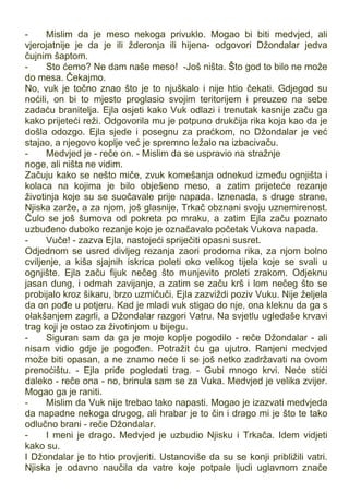 - Mislim da je meso nekoga privuklo. Mogao bi biti medvjed, ali
vjerojatnije je da je ili žderonja ili hijena- odgovori Džondalar jedva
čujnim šaptom.
- Sto ćemo? Ne dam naše meso! -Još ništa. Što god to bilo ne može
do mesa. Čekajmo.
No, vuk je točno znao što je to njuškalo i nije htio čekati. Gdjegod su
noćili, on bi to mjesto proglasio svojim teritorijem i preuzeo na sebe
zadaću branitelja. Ejla osjeti kako Vuk odlazi i trenutak kasnije začu ga
kako prijeteći reži. Odgovorila mu je potpuno drukčija rika koja kao da je
došla odozgo. Ejla sjede i posegnu za praćkom, no Džondalar je već
stajao, a njegovo koplje već je spremno ležalo na izbacivaču.
- Medvjed je - reče on. - Mislim da se uspravio na stražnje
noge, ali ništa ne vidim.
Začuju kako se nešto miče, zvuk komešanja odnekud između ognjišta i
kolaca na kojima je bilo obješeno meso, a zatim prijeteće rezanje
životinja koje su se suočavale prije napada. Iznenada, s druge strane,
Njiska zarže, a za njom, još glasnije, Trkač obznani svoju uznemirenost.
Čulo se još šumova od pokreta po mraku, a zatim Ejla začu poznato
uzbuđeno duboko rezanje koje je označavalo početak Vukova napada.
- Vuče! - zazva Ejla, nastojeći spriječiti opasni susret.
Odjednom se usred divljeg rezanja zaori prodorna rika, za njom bolno
cviljenje, a kiša sjajnih iskrica poleti oko velikog tijela koje se svali u
ognjište. Ejla začu fijuk nečeg što munjevito proleti zrakom. Odjeknu
jasan dung, i odmah zavijanje, a zatim se začu krš i lom nečeg što se
probijalo kroz šikaru, brzo uzmičuči. Ejla zazviždi poziv Vuku. Nije željela
da on pođe u potjeru. Kad je mladi vuk stigao do nje, ona kleknu da ga s
olakšanjem zagrli, a Džondalar razgori Vatru. Na svjetlu ugledaše krvavi
trag koji je ostao za životinjom u bijegu.
- Siguran sam da ga je moje koplje pogodilo - reče Džondalar - ali
nisam vidio gdje je pogođen. Potražit ću ga ujutro. Ranjeni medvjed
može biti opasan, a ne znamo neće li se još netko zadržavati na ovom
prenoćištu. - Ejla priđe pogledati trag. - Gubi mnogo krvi. Neće stići
daleko - reče ona - no, brinula sam se za Vuka. Medvjed je velika zvijer.
Mogao ga je raniti.
- Mislim da Vuk nije trebao tako napasti. Mogao je izazvati medvjeda
da napadne nekoga drugog, ali hrabar je to čin i drago mi je što te tako
odlučno brani - reče Džondalar.
- I meni je drago. Medvjed je uzbudio Njisku i Trkača. Idem vidjeti
kako su.
I Džondalar je to htio provjeriti. Ustanoviše da su se konji približili vatri.
Njiska je odavno naučila da vatre koje potpale ljudi uglavnom znače
 