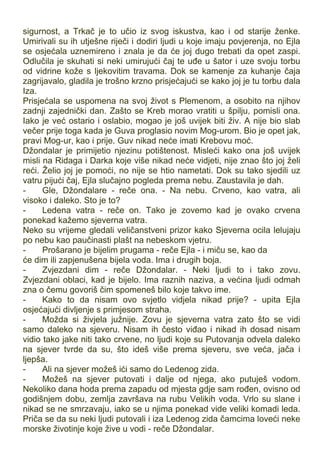 sigurnost, a Trkač je to učio iz svog iskustva, kao i od starije ženke.
Umirivali su ih utješne riječi i dodiri ljudi u koje imaju povjerenja, no Ejla
se osjećala uznemireno i znala je da će joj dugo trebati da opet zaspi.
Odlučila je skuhati si neki umirujući čaj te uđe u šator i uze svoju torbu
od vidrine kože s ljekovitim travama. Dok se kamenje za kuhanje čaja
zagrijavalo, gladila je trošno krzno prisjećajući se kako joj je tu torbu dala
Iza.
Prisjećala se uspomena na svoj život s Plemenom, a osobito na njihov
zadnji zajednički dan. Zašto se Kreb morao vratiti u špilju, pomisli ona.
Iako je već ostario i oslabio, mogao je još uvijek biti živ. A nije bio slab
večer prije toga kada je Guva proglasio novim Mog-urom. Bio je opet jak,
pravi Mog-ur, kao i prije. Guv nikad neće imati Krebovu moć.
Džondalar je primijetio njezinu potištenost. Misleći kako ona još uvijek
misli na Ridaga i Darka koje više nikad neće vidjeti, nije znao što joj želi
reći. Želio joj je pomoći, no nije se htio nametati. Dok su tako sjedili uz
vatru pijući čaj, Ejla slučajno pogleda prema nebu. Zaustavila je dah.
- Gle, Džondalare - reče ona. - Na nebu. Crveno, kao vatra, ali
visoko i daleko. Sto je to?
- Ledena vatra - reče on. Tako je zovemo kad je ovako crvena
ponekad kažemo sjeverna vatra.
Neko su vrijeme gledali veličanstveni prizor kako Sjeverna ocila lelujaju
po nebu kao paučinasti plašt na nebeskom vjetru.
- Prošarano je bijelim prugama - reče Ejla - i miču se, kao da
će dim ili zapjenušena bijela voda. Ima i drugih boja.
- Zvjezdani dim - reče Džondalar. - Neki ljudi to i tako zovu.
Zvjezdani oblaci, kad je bijelo. Ima raznih naziva, a većina ljudi odmah
zna o čemu govoriš čim spomeneš bilo koje takvo ime.
- Kako to da nisam ovo svjetlo vidjela nikad prije? - upita Ejla
osjećajući divljenje s primjesom straha.
- Možda si živjela južnije. Zovu je sjeverna vatra zato što se vidi
samo daleko na sjeveru. Nisam ih često viđao i nikad ih dosad nisam
vidio tako jake niti tako crvene, no ljudi koje su Putovanja odvela daleko
na sjever tvrde da su, što ideš više prema sjeveru, sve veća, jača i
ljepša.
- Ali na sjever možeš ići samo do Ledenog zida.
- Možeš na sjever putovati i dalje od njega, ako putuješ vodom.
Nekoliko dana hoda prema zapadu od mjesta gdje sam rođen, ovisno od
godišnjem dobu, zemlja završava na rubu Velikih voda. Vrlo su slane i
nikad se ne smrzavaju, iako se u njima ponekad vide veliki komadi leda.
Priča se da su neki ljudi putovali i iza Ledenog zida čamcima loveći neke
morske životinje koje žive u vodi - reče Džondalar.
 