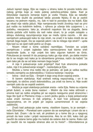 Jašući ispred njega, Ejla se nagnu u stranu kako bi povela kobilu oko
nekog grmlja koje je raslo pokraj potočića-pritoka rijeke. Kad je
Džondalar napravio remenje kojim je vodio Trkača, Ejla se također
počela time služiti da ponekad lakše povede Njisku ili da je zadrži
vezanu na jednom mjestu, no, čak ni kad bi povodac bio na kobili, Ejla
ga nikad nije rabila jašući. Nije namjeravala krotiti životinju kad se prvi
put našla na kobilinim leđima, i njihovo je učenje bilo uzajamno i, u
početku, nesvjesno. Iako je, shvativši napokon što se događa, žena
doista počela učiti kobilu da radi neke stvari, to je uvijek ostajalo u
sklopu dubokog razumijevanja koje se među njima razvilo. - Ali ako
osmijehom pokazuješ kako te nije strah, ne znači li to kako misliš da se
nemaš čega bojati. Da se osjećaš jakim i da te ničega nije strah? - upita
Ejla kad su se opet našli jedno uz drugo.
- Nisam nikad o tome ozbiljno razmišljao. Tonolan se uvijek
osmjehivao i uvijek izgledao tako samouvjereno kad bismo sreli
nepoznate ljude, a nije uvijek bio tako siguran kakvim se činio.
Pokušavao je navesti ih da povjeruju kako ga nije strah, pa dakle mislim
da bi se moglo reći kako je to obrambena grimasa, način da kažeš "Ja
sam tako jak da se od tebe nemam čega bojati."
- A nije li pokazivanje zubi prijetnja? Kad Vuk strancima pokaže
zube, nije li to pokazivanje snage? - nastavljala je Ejla.
- Možda u tome ima nešto što je jednako, ali ipak je velika razlika
između osmijeha za dobrodošlicu i Vukova keženja i rezanja.
- Istina - složi se Ejla. - Smijeh ti daje onaj divan osjećaj sreće.
- Ili barem olakšanja. Kad sretneš nekog nepoznatog, i on ti se
nasmiješi, to obično znači dobrodošlicu, pa znaš na čemu si. Nije svaki
osmijeh zato da se osjetiš sretnim.
- Možda je osjet olakšanja početak sreće - reče Ejla. Neko su vrijeme
jahali šuteći, a onda žena nastavi: - Mislim da ima neke sličnosti u
onome kad se netko smješka jer se osjeća nesigurno pred strancima i
toga što ljudi iz Plemena imaju u svom jeziku gestu u kojoj pokazivanje
zuba znači nervozu ili čak prijetnju. A kad Vuk pokazuje zube
nepoznatima, on im prijeti jer osjeća uznemirenost ili se osjeća
zaštitnički.
- Znači kad pokazuje zube nama, vlastitom čoporu, to je osmijeh -
reče Džondalar. - Ponekad sam uvjeren da se osmjehuje i znam da se s
tobom šali. Znam i da te voli, ali problem je u tome što je u njegovoj
prirodi da kesi zube i prijeti neznancima. Ako te on štiti, kako ćeš ga
naučiti da ostane tamo gdje mu kažeš da ostane dok te nema. Kako ćeš
ga naučiti da ne napada strance ako on to hoće? - Džondalarova je
 
