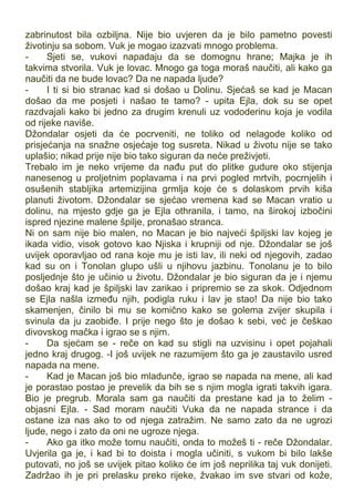 zabrinutost bila ozbiljna. Nije bio uvjeren da je bilo pametno povesti
životinju sa sobom. Vuk je mogao izazvati mnogo problema.
- Sjeti se, vukovi napadaju da se domognu hrane; Majka je ih
takvima stvorila. Vuk je lovac. Mnogo ga toga moraš naučiti, ali kako ga
naučiti da ne bude lovac? Da ne napada ljude?
- I ti si bio stranac kad si došao u Dolinu. Sjećaš se kad je Macan
došao da me posjeti i našao te tamo? - upita Ejla, dok su se opet
razdvajali kako bi jedno za drugim krenuli uz vododerinu koja je vodila
od rijeke naviše.
Džondalar osjeti da će pocrveniti, ne toliko od nelagode koliko od
prisjećanja na snažne osjećaje tog susreta. Nikad u životu nije se tako
uplašio; nikad prije nije bio tako siguran da neće preživjeti.
Trebalo im je neko vrijeme da nađu put do plitke gudure oko stijenja
nanesenog u proljetnim poplavama i na prvi pogled mrtvih, pocrnjelih i
osušenih stabljika artemizijina grmlja koje će s dolaskom prvih kiša
planuti životom. Džondalar se sjećao vremena kad se Macan vratio u
dolinu, na mjesto gdje ga je Ejla othranila, i tamo, na širokoj izbočini
ispred njezine malene špilje, pronašao stranca.
Ni on sam nije bio malen, no Macan je bio najveći špiljski lav kojeg je
ikada vidio, visok gotovo kao Njiska i krupniji od nje. Džondalar se još
uvijek oporavljao od rana koje mu je isti lav, ili neki od njegovih, zadao
kad su on i Tonolan glupo ušli u njihovu jazbinu. Tonolanu je to bilo
posljednje što je učinio u životu. Džondalar je bio siguran da je i njemu
došao kraj kad je špiljski lav zarikao i pripremio se za skok. Odjednom
se Ejla našla između njih, podigla ruku i lav je stao! Da nije bio tako
skamenjen, činilo bi mu se komično kako se golema zvijer skupila i
svinula da ju zaobiđe. I prije nego što je došao k sebi, već je češkao
divovskog mačka i igrao se s njim.
- Da sjećam se - reče on kad su stigli na uzvisinu i opet pojahali
jedno kraj drugog. -I još uvijek ne razumijem što ga je zaustavilo usred
napada na mene.
- Kad je Macan još bio mladunče, igrao se napada na mene, ali kad
je porastao postao je prevelik da bih se s njim mogla igrati takvih igara.
Bio je pregrub. Morala sam ga naučiti da prestane kad ja to želim -
objasni Ejla. - Sad moram naučiti Vuka da ne napada strance i da
ostane iza nas ako to od njega zatražim. Ne samo zato da ne ugrozi
ljude, nego i zato da oni ne ugroze njega.
- Ako ga itko može tomu naučiti, onda to možeš ti - reče Džondalar.
Uvjerila ga je, i kad bi to doista i mogla učiniti, s vukom bi bilo lakše
putovati, no još se uvijek pitao koliko će im još neprilika taj vuk donijeti.
Zadržao ih je pri prelasku preko rijeke, žvakao im sve stvari od kože,
 