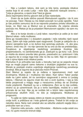 - Nije u Lavljem taboru, dok sam ja bila tamo, postojala nikakva
osoba koja bi se zvala Lutija - reče Ejla, odlučivši nastupiti izravno. -
Tulija je glavarica, a njezin brat Talut je glavar.
Žena neprimjetno klimnu glavom dok je Ejla nastavljala.
- Znam da se ljude obično posveti Mamutovom ognjištu i da ih ono
ne posvaja. Talut i Nezija su me željeli posvojiti na Lavlje ognjište. Talut
je čak proširio zemunicu da bi se napravilo posebno zimsko sklonište za
konje, no Stari nas je Mamut sve je iznenadio. Za vrijeme obreda
posvojio me. Rekao je da ja pripadam Mamutovom ognjištu i da sam mu
rođena.
- Ako si te konje dovela u Lavlji tabor, razumljivo je zašto je to stari
Mamut rekao - reče muškarac.
Žena ga nezadovoljno i s dosadom pogleda i reče nekoliko riječi ispod
glasa. Zatim njih troje počeše opet razgovarati. Čovjek je zaključio da u
stranci vjerojatno ljudi, a ne duhovi koji spremaju podvalu - ili, ako jesu
duhovi, onda nisu zli - no nije vjerovao da su ono za što se predstavljaju.
Čovjekovo je objašnjenje neobičnog ponašanja životinja bilo
prejednostavno, no zainteresiralo ga je. Zaokupili su ga konj i vuk. Žena
je mislila da stranci previše lako govore, preodvažni su i preizravni i bila
je sigurna da iz svega toga krije više no što su rekli. Nije im vjerovala i
nije s njima htjela imati nikakva posla.
Mamutica ih je prihvatila kao ljude u trenutku kad joj se pojavila misao
koja se mogla pojaviti samo nekome s drukčijim pogledom na sve to.
Moralo je postojati znatno uvjerljivije objašnjenje neobičnog ponašanja
životinja. Bila je sigurna da je plavuša moćni Prizivač.
Stari Mamut je osjetio da je rođena s tajanstvenom moći nad
životinjama. Možda je i muškarac bio takav. Kad njihov Tabor poslije
dođe na Ljetni sabor, bit će zanimljivo razgovarati s onima iz Lavljeg
tabora, i Mamuti će sigurno imati što reći o ovim ljudima. I njoj je bilo
lakše povjerovati u magiju nego u nerazumnu tvrdnju da se životinje
može pripitomiti. Razilazili su se u mišljenjima. Ženi se to nije sviđalo,
stranci su je uznemiravali. Da je o tome razmišljala, možda bi u sebi
priznala da se boji. Nije joj se sviđalo biti u blizini tako neprikrivenog
prikazivanja okultnih moći, no bila je nadglasana. Muškarac je
progovorio.
- Tu gdje se rijeke spajaju dobro je mjesto za prenoćište. Dobro smo
ovdje lovili, a približava se i krdo golemih jelena. Trebali bi biti ovdje za
nekoliko dana. Neće nam smetati ako se odlučite utaboriti negdje blizu i
pridružite nam se u lovu.
- Cijenimo vašu ponudu - reče Džondalar. - Možemo ovdje ostati ovu
noć, no ujutro moramo krenuti dalje.
 