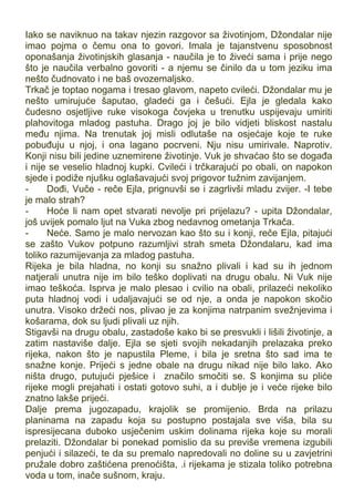 Iako se naviknuo na takav njezin razgovor sa životinjom, Džondalar nije
imao pojma o čemu ona to govori. Imala je tajanstvenu sposobnost
oponašanja životinjskih glasanja - naučila je to živeći sama i prije nego
što je naučila verbalno govoriti - a njemu se činilo da u tom jeziku ima
nešto čudnovato i ne baš ovozemaljsko.
Trkač je toptao nogama i tresao glavom, napeto cvileći. Džondalar mu je
nešto umirujuće šaputao, gladeći ga i češući. Ejla je gledala kako
čudesno osjetljive ruke visokoga čovjeka u trenutku uspijevaju umiriti
plahovitoga mladog pastuha. Drago joj je bilo vidjeti bliskost nastalu
među njima. Na trenutak joj misli odlutaše na osjećaje koje te ruke
pobuđuju u njoj, i ona lagano pocrveni. Nju nisu umirivale. Naprotiv.
Konji nisu bili jedine uznemirene životinje. Vuk je shvaćao što se događa
i nije se veselio hladnoj kupki. Cvileći i trčkarajući po obali, on napokon
sjede i podiže njušku oglašavajući svoj prigovor tužnim zavijanjem.
- Dođi, Vuče - reče Ejla, prignuvši se i zagrlivši mladu zvijer. -I tebe
je malo strah?
- Hoće li nam opet stvarati nevolje pri prijelazu? - upita Džondalar,
još uvijek pomalo ljut na Vuka zbog nedavnog ometanja Trkača.
- Neće. Samo je malo nervozan kao što su i konji, reče Ejla, pitajući
se zašto Vukov potpuno razumljivi strah smeta Džondalaru, kad ima
toliko razumijevanja za mladog pastuha.
Rijeka je bila hladna, no konji su snažno plivali i kad su ih jednom
natjerali unutra nije im bilo teško doplivati na drugu obalu. Ni Vuk nije
imao teškoća. Isprva je malo plesao i cvilio na obali, prilazeći nekoliko
puta hladnoj vodi i udaljavajući se od nje, a onda je napokon skočio
unutra. Visoko držeći nos, plivao je za konjima natrpanim svežnjevima i
košarama, dok su ljudi plivali uz njih.
Stigavši na drugu obalu, zastadoše kako bi se presvukli i lišili životinje, a
zatim nastaviše dalje. Ejla se sjeti svojih nekadanjih prelazaka preko
rijeka, nakon što je napustila Pleme, i bila je sretna što sad ima te
snažne konje. Prijeći s jedne obale na drugu nikad nije bilo lako. Ako
ništa drugo, putujući pješice i značilo smočiti se. S konjima su pliće
rijeke mogli prejahati i ostati gotovo suhi, a i dublje je i veće rijeke bilo
znatno lakše prijeći.
Dalje prema jugozapadu, krajolik se promijenio. Brda na prilazu
planinama na zapadu koja su postupno postajala sve viša, bila su
ispresijecana duboko usječenim uskim dolinama rijeka koje su morali
prelaziti. Džondalar bi ponekad pomislio da su previše vremena izgubili
penjući i silazeći, te da su premalo napredovali no doline su u zavjetrini
pružale dobro zaštićena prenoćišta, .i rijekama je stizala toliko potrebna
voda u tom, inače sušnom, kraju.
 
