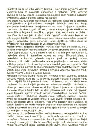 Zaustavili su se na vrhu visokog brijega u središnjem područni valovite
visoravni koja se protezala usporedno s rijekama. Široki vidokrug
otvarao se na sve strane i ništa mu nije smetalo osim nekoliko slabašnih
sivih obrisa visokih planina daleko na zapadu.
Iako sušni vjetroviti kraj i nije mogao biti raznolikiji, stepe su se protezale
pred jahačima u jednoličnosti beskrajnih lelujavih trava nad blago
zaobljenim brežuljcima, podsjećale su na more i njegovu jednoličnu
pravilnost. Usprkos toj jednoličnosti, prastara stepa koja se mreškala na
vjetru bila je bogata i raznolika, i, poput mora, uzdržavala je obilan i
neobičan niz životinjskih i biljnih vrsta. Egzotična stvorenja koja su na
sebi izlagala blještave, biološki skupe društvene urese u obliku luksuznih
rogova i parožaka, griva, perjanica i grba, dijelila su velike stepe sa
životinjama koje su narastale do veličanstvenih mjera.
Krznati divovi, dugodlaki mamuti i vunasti nosorošci prelijevali su se u
debelim dvostrukim krznima s dugim vijugavim strunama koje su se širile
preko toplih slojeva kože s debelim naslagama hranjive masti, imali su
raskošne kljove i razmetljive rogove na nosu. Divovski jeleni, s
raskošnim krošnjama golemih rogova, pasli su pokraj turova,
veličanstvenih divljih prethodnika stada pripitomljene domaće stoke,
velikih poput golemih bizona koji su se razmetali golemim rogovima. Čak
i manje životinje narasle bi na veličinu primjerenu bogatstvu stepa; bilo je
velikih skoči-miša, divovskih hrčaka i stepskih vjeverica najvećih među
svojim vrstama u cijeloj povijesti svijeta.
Prostrane travnate doline hranile su i mnoštvo drugih životinja, ponekad
posebno velikih. Kao što su prakonji, stepski magarci i onagre među
sobom dijelili životni prostor i hranu u dolinama; tako su divlje ovce,
divokoze i kozorozi dijelili prostor na brdovitom zemljištu. Antilope su
trčale po ravnicama. Sume uz doline rijeka i jezera te mjestimično
šumovite stepe i tundre bile su dom jelenima svih vrsta, od pjegavih
jelena lopatara i nježnih srna do losova, crvenih jelena i sobova. Zečevi i
kunići, miševi i voluharice, stepski svisci, velikouhi zviždari i lemnizi
živjeli su posvuda u velikom broju; a svoj životni prostor nalazile su i
žabe, vodozemci, zmije i gmazovi. Ptice svih mogućih boja i veličina, od
velikih ždralova do malih rusogrlih trepteljki, nadopunjavale su taj kolaž
svojim glasovima i bojama, a, svoj prilog općem šarenilu davali su svojim
postojanjem i mnogobrojni kukci.
Kako se ne bi previše namnožile životinje koje su u nepreglednim krdima
brstile i pasle, kao i one koje su se hranile sjemenkama, brinuli su
mesožderi. Oni su u izboru okoliša bila prilagodljiviji, od biljoždera, živjeti
su mogli svuda gdje im živi lovina. Zbog obilja i kakvoće hrane i oni su
narasli do divovskih mjera. Golemi špiljski lavovi, čak i dvostruko veći od
 