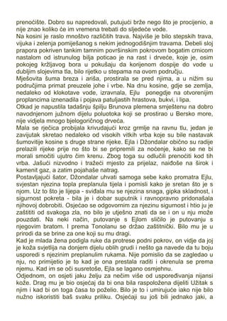 prenoćište. Dobro su napredovali, putujući brže nego što je procijenio, a
nije znao koliko će im vremena trebati do sljedeće vode.
Na kosini je raslo mnoštvo različitih trava. Najviše je bilo stepskih trava,
vijuka i zelenja pomiješanog s nekim jednogodišnjim travama. Debeli sloj
prapora pokriven tankim tamnim površinskim pokrovom bogatim crnicom
nastalom od istrunulog bilja poticao je na rast i drveće, koje je, osim
pokojeg kržljavog bora u pokušaju da korijenom dospije do vode u
dubljim slojevima tla, bilo rijetko u stepama na ovom području.
Mješovita šuma breza i ariša, prostirala se pred njima, a u nižim su
područjima primat preuzele johe i vrbe. Na dnu kosine, gdje se zemlja,
nedaleko od klokotave vode, izravnala, Ejlu ponegdje na otvorenijim
proplancima iznenadila i pojava patuljastih hrastova, bukvi, i lipa.
Otkad je napustila tadašnju špilju Brunova plemena smještenu na dobro
navodnjenom južnom dijelu poluotoka koji se prostirao u Bersko more,
nije vidjela mnogo bjelogoričnog drveća.
Mala se rječica probijala krivudajući kroz grmlje na ravnu tlu, jedan je
zavijutak skretao nedaleko od visokih vitkih vrba koje su bile nastavak
šumovitije kosine s druge strane rijeke. Ejla i Džondalar obično su radije
prelazili rijeke prije no što bi se pripremili za noćenje, kako se ne bi
morali smočiti ujutro čim krenu. Zbog toga su odlučili prenoćiti kod tih
vrba. Jašući nizvodno i tražeći mjesto za prijelaz, naiđoše na širok i
kamenit gaz, a zatim pojahaše natrag.
Postavljajući šator, Džondalar uhvati samoga sebe kako promatra Ejlu,
svjestan njezina topla preplanula tijela i pomisli kako je sretan što je s
njom. Uz to što je lijepa - sviđala mu se njezina snaga, gipka skladnost, i
sigurnost pokreta - bila je i dobar suputnik i ravnopravno pridonašala
njihovoj dobrobiti. Osjećao se odgovornim za njezinu sigurnost i htio ju je
zaštititi od svakoga zla, no bilo je utješno znati da se i on u nju može
pouzdati. Na neki način, putovanje s Ejlom sličilo je putovanju s
njegovim bratom. I prema Tonolanu se držao zaštitnički. Bilo mu je u
prirodi da se brine za one koji su mu dragi.
Kad je mlada žena podigla ruke da protrese podni pokrov, on vidje da joj
je koža svjetlija na donjem dijelu oblih grudi i nešto ga navede da tu boju
usporedi s njezinim preplanulim rukama. Nije pomislio da se zagledao u
nju, no primijetio je to kad je ona prestala raditi i okrenula se prema
njemu. Kad im se oči susretoše, Ejla se lagano osmjehnu.
Odjednom, on osjeti jaku želju za nečim više od uspoređivanja nijansi
kože. Drag mu je bio osjećaj da bi ona bila raspoložena dijeliti Užitak s
njim i kad bi on toga časa to poželio. Bilo je to i umirujuće iako nije bilo
nužno iskoristiti baš svaku priliku. Osjećaji su još bili jednako jaki, a
 
