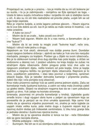 Prisjećajući se, zurila je u prazno. - Iza je mislila da su mi oči bolesne jer
su suzile, i to ju je zabrinjavalo - osmjehnu se Ejla sjećajući se toga. -
Uzela bi takvu svježu mrtvačevu biljku i iscijedila mi sok iz stabljike ravno
u oči. A ako su mi oči bile nadražene od previše plača, uvijek bih se od
toga bolje osjećala.
Niko je vrijeme šutjela, a onda lagano potrese glavom. - Nisam sigurna
da bi ove bile dobre za oči. Iza ih je rabila za male ranice ili modrice, i za
neke izrasline.
- A kako se zovu?
- Mislim da bi se zvale... kako zoveš ovo drvo?
- Nisam baš siguran. Mislim da ih u nas nema, a šaramudon- da je
ime "bukva"?
- Mislim da bi se onda to moglo zvati "bukvine kapi", reče ona,
listajući i otirući ruke jednu o drugu.
Najednom se Vuk ukoči, okrenuvši nos dublje prema šumi. Dondalar
opazi njegovo borbeno držanje i, sjetivši se kako je Vuk ono bio nanjušio
medvjeda, posegnu za kopljem. Postavi ga u žlijeb na svom izbacivaču.
Bio je to oblikovani komad drva dug otprilike kao pola koplja, a držao se
vodoravno u desnoj ruci. I postavi udubinu na kraju koplja na zubac na
stražnjem dijelu izbacivača. Zatim progura prste kroz dva uzla na
njegovom prednjem dijelu, nešto kraćem od pola koplja, čime je koplje
zadržao u njegovu ležištu na gornjem dijelu izbacivača. Napravio je to
brzo, uvježbanim pokretima, i stao lako povinut u koljenima, spreman
izbaciti koplje. Ejla je također dohvatila kamenje i pripremila praćku,
žaleći što nije i ona ponijela svoj izbacivač.
Kroz nisko prizemno raslinje Vuk se zatrči prema jednom stablu. Začu se
komešanje među ljuskama bukvica, a zatim se neka mala životinja zaleti
uz glatko deblo. Stojeći na stražnjim nogama kao da se i sam pokušava
popeti uz drvo, Vuk zalaje na krznato stvorenje.
Iznenada, pozornost im privuče komešanje u krošnji. Ugledaše gusto
smeđe krzno i dugi vijugavi obris kune u potjeri za vjevericom koja se
poveselila da je penjući se na drvo umakla opasnosti. Nije samo Vuk
mislio da je vjeverica vrijedna pozornosti; no, znatno je veće izglede za
uspjeh imala velika kuna, pola metra duga s čupavim repom koji je
njezinoj dužini dodao još tridesetak centimetara. U trku kroz granje bila
je jednako okretna i žustra kao njezina lovina.
- Mislim da je ta vjeverica skočila iz lonca na žar - reče Džondalar
dok se gore razvijala drama.
- Možda pobjegne - reče Ejla.
- Sumnjam. Ne bih se ni za slomljenu oštricu kladio da će pobjeći.
 