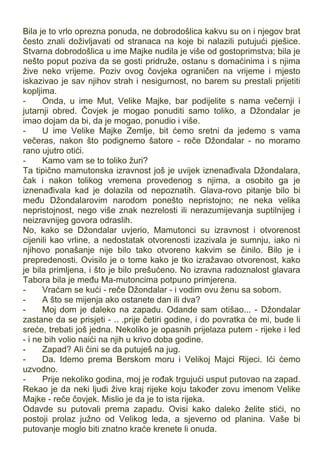 Bila je to vrlo oprezna ponuda, ne dobrodošlica kakvu su on i njegov brat
često znali doživljavati od stranaca na koje bi nalazili putujući pješice.
Stvarna dobrodošlica u ime Majke nudila je više od gostoprimstva; bila je
nešto poput poziva da se gosti pridruže, ostanu s domaćinima i s njima
žive neko vrijeme. Poziv ovog čovjeka ograničen na vrijeme i mjesto
iskazivao je sav njihov strah i nesigurnost, no barem su prestali prijetiti
kopljima.
- Onda, u ime Mut, Velike Majke, bar podijelite s nama večernji i
jutarnji obred. Čovjek je mogao ponuditi samo toliko, a Džondalar je
imao dojam da bi, da je mogao, ponudio i više.
- U ime Velike Majke Zemlje, bit ćemo sretni da jedemo s vama
večeras, nakon što podignemo šatore - reče Džondalar - no moramo
rano ujutro otići.
- Kamo vam se to toliko žuri?
Ta tipično mamutonska izravnost još je uvijek iznenađivala Džondalara,
čak i nakon tolikog vremena provedenog s njima, a osobito ga je
iznenađivala kad je dolazila od nepoznatih. Glava-rovo pitanje bilo bi
među Džondalarovim narodom ponešto nepristojno; ne neka velika
nepristojnost, nego više znak nezrelosti ili nerazumijevanja suptilnijeg i
neizravnijeg govora odraslih.
No, kako se Džondalar uvjerio, Mamutonci su izravnost i otvorenost
cijenili kao vrline, a nedostatak otvorenosti izazivala je sumnju, iako ni
njihovo ponašanje nije bilo tako otvoreno kakvim se činilo. Bilo je i
prepredenosti. Ovisilo je o tome kako je tko izražavao otvorenost, kako
je bila primljena, i što je bilo prešućeno. No izravna radoznalost glavara
Tabora bila je među Ma-mutoncima potpuno primjerena.
- Vraćam se kući - reče Džondalar - i vodim ovu ženu sa sobom.
- A što se mijenja ako ostanete dan ili dva?
- Moj dom je daleko na zapadu. Odande sam otišao... - Džondalar
zastane da se prisjeti - .. .prije četiri godine, i do povratka će mi, bude li
sreće, trebati još jedna. Nekoliko je opasnih prijelaza putem - rijeke i led
- i ne bih volio naići na njih u krivo doba godine.
- Zapad? Ali čini se da putuješ na jug.
- Da. Idemo prema Berskom moru i Velikoj Majci Rijeci. Ići ćemo
uzvodno.
- Prije nekoliko godina, moj je rođak trgujući usput putovao na zapad.
Rekao je da neki ljudi žive kraj rijeke koju također zovu imenom Velike
Majke - reče čovjek. Mislio je da je to ista rijeka.
Odavde su putovali prema zapadu. Ovisi kako daleko želite stići, no
postoji prolaz južno od Velikog leda, a sjeverno od planina. Vaše bi
putovanje moglo biti znatno kraće krenete li onuda.
 