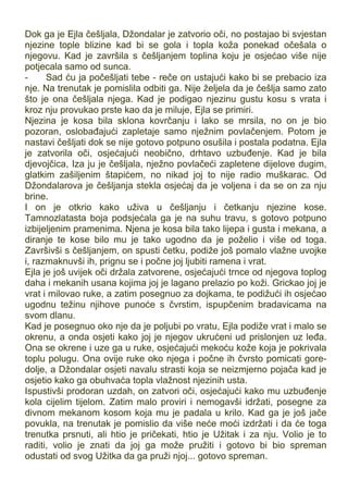 Dok ga je Ejla češljala, Džondalar je zatvorio oči, no postajao bi svjestan
njezine tople blizine kad bi se gola i topla koža ponekad očešala o
njegovu. Kad je završila s češljanjem toplina koju je osjećao više nije
potjecala samo od sunca.
- Sad ću ja počešljati tebe - reče on ustajući kako bi se prebacio iza
nje. Na trenutak je pomislila odbiti ga. Nije željela da je češlja samo zato
što je ona češljala njega. Kad je podigao njezinu gustu kosu s vrata i
kroz nju provukao prste kao da je miluje, Ejla se primiri.
Njezina je kosa bila sklona kovrčanju i lako se mrsila, no on je bio
pozoran, oslobađajući zapletaje samo nježnim povlačenjem. Potom je
nastavi češljati dok se nije gotovo potpuno osušila i postala podatna. Ejla
je zatvorila oči, osjećajući neobično, drhtavo uzbuđenje. Kad je bila
djevojčica, Iza ju je češljala, nježno povlačeći zapletene dijelove dugim,
glatkim zašiljenim štapićem, no nikad joj to nije radio muškarac. Od
Džondalarova je češljanja stekla osjećaj da je voljena i da se on za nju
brine.
I on je otkrio kako uživa u češljanju i četkanju njezine kose.
Tamnozlatasta boja podsjećala ga je na suhu travu, s gotovo potpuno
izbijeljenim pramenima. Njena je kosa bila tako lijepa i gusta i mekana, a
diranje te kose bilo mu je tako ugodno da je poželio i više od toga.
Završivši s češljanjem, on spusti četku, podiže još pomalo vlažne uvojke
i, razmaknuvši ih, prignu se i počne joj ljubiti ramena i vrat.
Ejla je još uvijek oči držala zatvorene, osjećajući trnce od njegova toplog
daha i mekanih usana kojima joj je lagano prelazio po koži. Grickao joj je
vrat i milovao ruke, a zatim posegnuo za dojkama, te podižući ih osjećao
ugodnu težinu njihove punoće s čvrstim, ispupčenim bradavicama na
svom dlanu.
Kad je posegnuo oko nje da je poljubi po vratu, Ejla podiže vrat i malo se
okrenu, a onda osjeti kako joj je njegov ukrućeni ud prislonjen uz leđa.
Ona se okrene i uze ga u ruke, osjećajući mekoću kože koja je pokrivala
toplu polugu. Ona ovije ruke oko njega i počne ih čvrsto pomicati gore-
dolje, a Džondalar osjeti navalu strasti koja se neizmjerno pojača kad je
osjetio kako ga obuhvaća topla vlažnost njezinih usta.
Ispustivši prodoran uzdah, on zatvori oči, osjećajući kako mu uzbuđenje
kola cijelim tijelom. Zatim malo proviri i nemogavši idržati, posegne za
divnom mekanom kosom koja mu je padala u krilo. Kad ga je još jače
povukla, na trenutak je pomislio da više neće moći izdržati i da će toga
trenutka prsnuti, ali htio je pričekati, htio je Užitak i za nju. Volio je to
raditi, volio je znati da joj ga može pružiti i gotovo bi bio spreman
odustati od svog Užitka da ga pruži njoj... gotovo spreman.
 