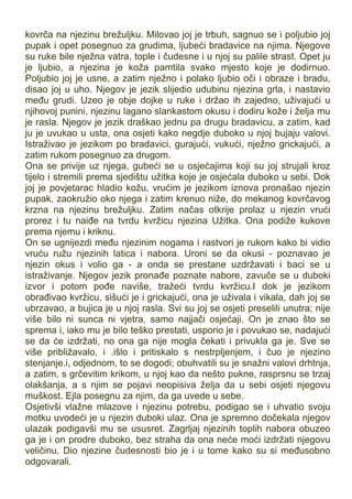 kovrča na njezinu brežuljku. Milovao joj je trbuh, sagnuo se i poljubio joj
pupak i opet posegnuo za grudima, ljubeći bradavice na njima. Njegove
su ruke bile nježna vatra, tople i čudesne i u njoj su palile strast. Opet ju
je ljubio, a njezina je koža pamtila svako mjesto koje je dodirnuo.
Poljubio joj je usne, a zatim nježno i polako ljubio oči i obraze i bradu,
disao joj u uho. Njegov je jezik slijedio udubinu njezina grla, i nastavio
među grudi. Uzeo je obje dojke u ruke i držao ih zajedno, uživajući u
njihovoj punini, njezinu lagano slankastom okusu i dodiru kože i želja mu
je rasla. Njegov je jezik draškao jednu pa drugu bradavicu, a zatim, kad
ju je uvukao u usta, ona osjeti kako negdje duboko u njoj bujaju valovi.
Istraživao je jezikom po bradavici, gurajući, vukući, nježno grickajući, a
zatim rukom posegnuo za drugom.
Ona se privije uz njega, gubeći se u osjećajima koji su joj strujali kroz
tijelo i stremili prema sjedištu užitka koje je osjećala duboko u sebi. Dok
joj je povjetarac hladio kožu, vrućim je jezikom iznova pronašao njezin
pupak, zaokružio oko njega i zatim krenuo niže, do mekanog kovrčavog
krzna na njezinu brežuljku. Zatim načas otkrije prolaz u njezin vrući
prorez i tu naiđe na tvrdu kvržicu njezina Užitka. Ona podiže kukove
prema njemu i kriknu.
On se ugnijezdi među njezinim nogama i rastvori je rukom kako bi vidio
vruću ružu njezinih latica i nabora. Uroni se da okusi - poznavao je
njezin okus i volio ga - a onda se prestane uzdržavati i baci se u
istraživanje. Njegov jezik pronađe poznate nabore, zavuče se u duboki
izvor i potom pođe naviše, tražeći tvrdu kvržicu.I dok je jezikom
obrađivao kvržicu, sišući je i grickajući, ona je uživala i vikala, dah joj se
ubrzavao, a bujica je u njoj rasla. Svi su joj se osjeti preselili unutra; nije
više bilo ni sunca ni vjetra, samo najjači osjećaji. On je znao što se
sprema i, iako mu je bilo teško prestati, usporio je i povukao se, nadajući
se da će izdržati, no ona ga nije mogla čekati i privukla ga je. Sve se
više približavalo, i .išlo i pritiskalo s nestrpljenjem, i čuo je njezino
stenjanje.i, odjednom, to se dogodi; obuhvatili su je snažni valovi drhtnja,
a zatim, s grčevitim krikom, u njoj kao da nešto pukne, rasprsnu se trzaj
olakšanja, a s njim se pojavi neopisiva želja da u sebi osjeti njegovu
muškost. Ejla posegnu za njim, da ga uvede u sebe.
Osjetivši vlažne mlazove i njezinu potrebu, podigao se i uhvatio svoju
motku uvodeći je u njezin duboki ulaz. Ona je spremno dočekala njegov
ulazak podigavši mu se ususret. Zagrljaj njezinih toplih nabora obuzeo
ga je i on prodre duboko, bez straha da ona neće moći izdržati njegovu
veličinu. Dio njezine čudesnosti bio je i u tome kako su si međusobno
odgovarali.
 