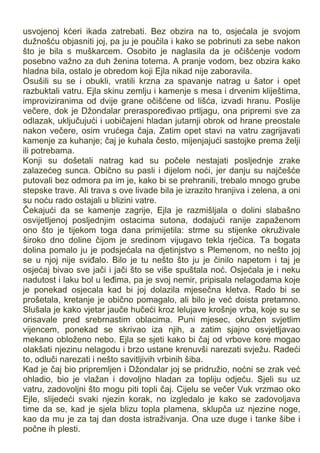 usvojenoj kćeri ikada zatrebati. Bez obzira na to, osjećala je svojom
dužnošću objasniti joj, pa ju je poučila i kako se pobrinuti za sebe nakon
što je bila s muškarcem. Osobito je naglasila da je očišćenje vodom
posebno važno za duh ženina totema. A pranje vodom, bez obzira kako
hladna bila, ostalo je obredom koji Ejla nikad nije zaboravila.
Osušili su se i obukli, vratili krzna za spavanje natrag u šator i opet
razbuktali vatru. Ejla skinu zemlju i kamenje s mesa i drvenim kliještima,
improviziranima od dvije grane očišćene od lišća, izvadi hranu. Poslije
večere, dok je Džondalar preraspoređivao prtljagu, ona pripremi sve za
odlazak, uključujući i uobičajeni hladan jutarnji obrok od hrane preostale
nakon večere, osim vrućega čaja. Zatim opet stavi na vatru zagrijavati
kamenje za kuhanje; čaj je kuhala često, mijenjajući sastojke prema želji
ili potrebama.
Konji su došetali natrag kad su počele nestajati posljednje zrake
zalazećeg sunca. Obično su pasli i dijelom noći, jer danju su najčešće
putovali bez odmora pa im je, kako bi se prehranili, trebalo mnogo grube
stepske trave. Ali trava s ove livade bila je izrazito hranjiva i zelena, a oni
su noću rado ostajali u blizini vatre.
Čekajući da se kamenje zagrije, Ejla je razmišljala o dolini slabašno
osvijetljenoj posljednjim ostacima sutona, dodajući ranije zapaženom
ono što je tijekom toga dana primijetila: strme su stijenke okruživale
široko dno doline čijom je sredinom vijugavo tekla rječica. Ta bogata
dolina pomalo ju je podsjećala na djetinjstvo s Plemenom, no nešto joj
se u njoj nije sviđalo. Bilo je tu nešto što ju je činilo napetom i taj je
osjećaj bivao sve jači i jači što se više spuštala noć. Osjećala je i neku
nadutost i laku bol u leđima, pa je svoj nemir, pripisala nelagodama koje
je ponekad osjecala kad bi joj dolazila mjesečna kletva. Rado bi se
prošetala, kretanje je obično pomagalo, ali bilo je već doista pretamno.
Slušala je kako vjetar jauče hučeći kroz lelujave krošnje vrba, koje su se
orisavale pred srebrnastim oblacima. Puni mjesec, okružen svjetlim
vijencem, ponekad se skrivao iza njih, a zatim sjajno osvjetljavao
mekano obloženo nebo. Ejla se sjeti kako bi čaj od vrbove kore mogao
olakšati njezinu nelagodu i brzo ustane krenuvši narezati svježu. Radeći
to, odluči narezati i nešto savitljivih vrbinih šiba.
Kad je čaj bio pripremljen i Džondalar joj se pridružio, noćni se zrak već
ohladio, bio je vlažan i dovoljno hladan za topliju odjeću. Sjeli su uz
vatru, zadovoljni što mogu piti topli čaj. Cijelu se večer Vuk vrzmao oko
Ejle, slijedeći svaki njezin korak, no izgledalo je kako se zadovoljava
time da se, kad je sjela blizu topla plamena, sklupča uz njezine noge,
kao da mu je za taj dan dosta istraživanja. Ona uze duge i tanke šibe i
počne ih plesti.
 
