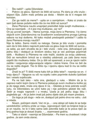 - Što radiš? - upita Džondalar.
- Pokrov za glavu. Sjenom će štititi od sunca. Po danu je vrlo vruće -
objasni Ejla. Zatim malo pričeka pa doda: - Mislim da bi ti mogao biti
koristan.
- Zar ga radiš za mene? - upita on s osmijehom. - Kako si znala da
sam baš danas poželio nešto što će me štititi od sunca?
- Žene Plemena nauče unaprijed predviđati želje svojih muškaraca. -
Ona se nasmiješi. - A ti jesi moj muškarac, zar ne?
On joj uzvrati osmijeh. - Nema sumnje, moja ženo iz Plemena. I to ćemo
objaviti svim Zelandoncima na Svadbenim svečanostima prvoga Ljetnog
sabora na koji dođemo. Ali kako možeš predosjetiti potrebe? I zašto to
žene Plemena moraju naučiti?
Nije to teško. Samo misliš na nekoga. Danas je bilo vruće i pomislila
sam da bi bilo dobro napraviti pokrivalo za glavu koje će štititi od sunca...
za sebe, pa sam shvatila da je i tebi vruće - reče ona, dohvaćajući još
jednu šibu i dodajući je širokom stošcu koji je već počinjao poprimati
oblik. - Muškarci iz Plemena ne vole tražiti, osobito za svoju udobnost.
Drži se nemuškim brinuti se o vlastitoj udobnosti, pa zato žena mora
osjetiti što muškarcu treba. On ju štiti od opasnosti; a ovo je njezin način
zaštite i osiguranja odgovarajuće odjeće i dobre hrane. Ona ne želi da
mu se nešto dogodi. Tko bi štitio nju i njezinu djecu kad bi mu se nešto
dogodilo?
- Znači to je? Ti štitiš mene kako bih ja štitio tebe? - nasmija se on. -I
tvoju djecu? - Njegove su oči na svjetlu vatre poprimile duboko ljubičast
ton i veselo svjetlucale.
- Pa ne baš tako - reče ona, gledajući u ruke. - Mislim da je to
zapravo način kojim žena iz Plemena pokazuje svom muškarcu koliko joj
je do njega stalo, imala ona djece ili ne. - Gledala je brze pokrete svojih
ruku, no Džondalaru se učini kako joj i nije potrebno gledati što radi.
Šešir je mogla napraviti i u mraku. Uzela je još jednu dugu šibu i
pogledala ga. - Ali ja želim imati još jedno dijete dok još nisam prestara.
- Do toga je još dugo - reče on, dodajući još jedno drvo na vatru. -Još
si mlada.
- Nisam, počinjem stariti. Već mi je... - ona sklopi oči kako bi se bolje
usredotočila i pritisnu prste uz nogu, izgovarajući riječi za brojeve koje ju
je on naučio, ne bi li tako sama sebi potvrdila kako je to prava riječ za
broj godina koje je dosad živjela. - ... osamnaest godina.
- Tako si stara! - nasmija se Džondalar. - Pa meni su dvadeset i dvije
godine. Ja sam onda starac.
 