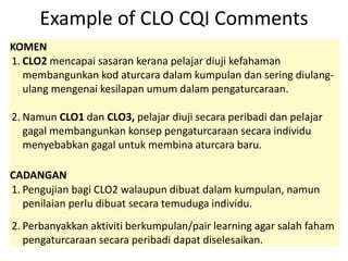 Example of CLO CQI Comments
KOMEN
1. CLO2 mencapai sasaran kerana pelajar diuji kefahaman
membangunkan kod aturcara dalam kumpulan dan sering diulang-
ulang mengenai kesilapan umum dalam pengaturcaraan.
2. Namun CLO1 dan CLO3, pelajar diuji secara peribadi dan pelajar
gagal membangunkan konsep pengaturcaraan secara individu
menyebabkan gagal untuk membina aturcara baru.
CADANGAN
1. Pengujian bagi CLO2 walaupun dibuat dalam kumpulan, namun
penilaian perlu dibuat secara temuduga individu.
2. Perbanyakkan aktiviti berkumpulan/pair learning agar salah faham
pengaturcaraan secara peribadi dapat diselesaikan.
 
