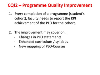CQI2 – Programme Quality Improvement
1. Every completion of a programme (student’s
cohort), faculty needs to report the KPI
achievement of the PLO for the cohort.
2. The improvement may cover on:
- Changes in PLO statements.
- Enhanced curriculum / syllabus
- New mapping of PLO-Courses
 