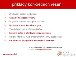 příklady konkrétních řešení pomáháme měnit Zvyšování osobní produktivity Systémy hodnocení výkonu Negativní hodnocení a zpětná vazba Budování a restrukturalizace týmu Vyjednávání v atmosféře nedůvěry Efektivní práce s talentovanými zaměstnanci Sdílení informací mezi crossfunkčními týmy a jednotlivci Prezentování nepopulárních rozhodnutí (opatření) …  a mnohé další na míru potřebám zadavatele … více viz.  www.corequestions.cz 