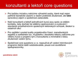 Pro každou iniciativu nabízíme výhradně osoby, které mají nejen patřičné teoretické zázemí a vlastní praktické zkušenosti, ale  také  opravdový zájem o společnost zadavatele. Naši konzultanti a lektoři jednotlivých kurzů jsou spolu ve stálém kontaktu, tedy dochází ke stálému sjednocování a zvyšování l standardů prostřednictvím společných lektorských schůzek, školení a ostatních akcí  Pro zajištění vysoké kvality projektového řízení, manažerských aspektů a zohlednění tzv. mužského i ženského faktoru nabízíme pro většinu kurzů a projekrů tým 2 konzultantů s minimálně 3 letou zkušeností vedení týmu. Společnost core questions s.r.o. nepoužívá při vedení tréninkových programů žádné další subdodavatele, pouze své osvědčené spolupracovníky. konzultanti a lektoři core questions pomáháme měnit 