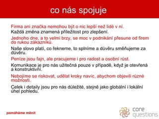 Firma ani značka nemohou být o nic lepší než lidé v ní.  Každá změna znamená příležitost pro zlepšení. Jednoho dne, a to velmi brzy, se moc v podnikání přesune od firem do rukou zákazníků.  Naše slovo platí, co řekneme, to splníme a důvěru směňujeme za důvěru. Peníze jsou fajn, ale pracujeme i pro radost a osobní růst. Komunikace je pro nás užitečná pouze v případě, když je otevřená a konstruktivní.  Nebojíme se riskovat, udělat kroky navíc, abychom objevili různé možnosti. Celek i detaily jsou pro nás důležité, stejně jako globální i lokální úhel pohledu. co nás spojuje pomáháme měnit 