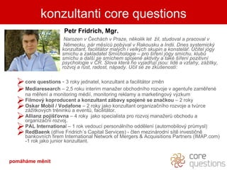 Petr Fridrich , Mgr. Narozen v Čechách v Praze, několik let  žil, studoval a pracoval v  Německu, pár měsíců pobýval v Rakousku a Indii. Dnes systemický  konzultant, facilitátor malých i velkých skupin a konstelář. Učitel jógy  smíchu a zakladatel Smíchologie – pro šíření jógy smíchu, klubů  smíchu a další se smíchem spojené aktivity a také šíření pozitivní  psychologie v ČR. Slova která ho vyjadřují jsou: lidé a vztahy, zážitky,  rozvoj a růst, radost, nápady. Učil se ze zkušeností:  .  core questions   -  3 roky jednatel, konzultant a facilitátor změn  Mediaresearch  – 2,5 roku interim manažer obchodního rozvoje v agentuře zaměřené na měření a monitoring médií, monitoring reklamy a marketingový výzkum Filmový koproducent a konzultant zábavy spojené se značkou  – 2 roky Oskar Mobil  / Vodafone  –  2   roky jako konzultant organizačního rozvoje a tvůrce zážitkových tréninků a eventů, facilitátor.  Allianz pojišťovna  –  4 roky  jako specialista pro rozvoj manažerů obchodu a  organizační rozvoj.  PAL Internationa l – 1 rok vedoucí personálního oddělení (automobilový průmysl) RedBaenk  (dříve Fridrich´s Capital Services) -   člen mezinárodní sítě investičně bankovních firem International Network of Mergers & Acquisitions Partners (IMAP.com) -1 rok jako junior konzultant. konzultanti core questions pomáháme měnit 