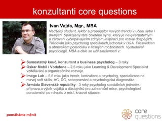 kdo je za slovy Ivan Vajda, Mgr., MBA Nadšený  student , lektor a propagátor nových trendů v učení sebe i druhých. Spokojený táta 5tiletého syna, který je nevyčerpatelným a zároveň vyčerpávajícím zdrojem inspirací pro rozvoj dospělých. Trénován jako psycholog speciálních jednotek v USA. Přesvědčen o obrovském potenciálu v lidských možnostech. Vystudoval psychologii, MBA a dále se učil zkušeností v: Samostatný kouč, konzultant a business psycholog  – 3 roky Oskar  Mobil  / Vodafone  –  2,5 roku jako Learning  & Development Specialist  vzdělávání a organizačního rozvoje. Image Lab  – 5,5 roku jako trenér, konzultant a psycholog, specializace na rozvoj soft skills, AC, DC, sebepoznání a psychologická diagnostika   Armáda Slovenské republiky  - 3 roky psycholog speciálních jednotek - příprava a výběr vojáků a důstojníků pro zahraniční mise, psychologické poradenství po návratu z misí, krizové situace. konzultanti core questions pomáháme měnit 