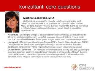 kdo je za slovy Martina Leškovská, MBA Světobežník slovenského původu, c elo ž ivotn í  optimistka , jejíž   poh l e d  na dění ve světě a na business byl ovlyvněn nejen studiem  MBA, ale také životem v Číne a Egyptě. Nepřetržitě dychtí po inovacích  a  zefektivňovaní, stále hledá inspiraci v okolí, lidech a neustálém  vzdelávaní se. Accenture  - Leader pro Evropu v oblasti Náborového Marketingu. Zodpovednost za  23 zemí, strategické plánování, rozpočet, integraci, koučování členů týmu a „best practice“ vrámci celého sveta. Řízení týmů v různých zemí v rámci čistě virtuálního prostředí Honeywell  - Marketingový Leader pro Region CEE a Nordic, Sales Leader pro ČR/SK. Odpovědnost za Zlepšování kvality poskytovaných služeb a nabídku. Zároveň zajišťování konzistence v rámci regionu.M arketingový expert v technickém prostředí. Oskar  Mobil  / Vodafone  – Sr. Manažer pro marketingové aktivity a služby vyvíjené pro Business segment s přímým dopadem na Telesales a přímý prodej. Zároveň členem týmu dedikovaného repositionungu značky ve všech prodejních a komunikačních kanálech. Interní integrace v rámci týmů a školení všech zaměstnanců firmy. konzultanti core questions pomáháme měnit 