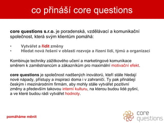 core questions s.r.o.  je poradenská, vzdělávací a komunikační společnost, která svým klientům pomáhá: Vytvářet a  řídit  změny Hledat nová řešení v oblasti rozvoje a řízení lidí, týmů a organizací  Kombinuje techniky zážitkového učení a marketingové komunikace směrem k zaměstnancům a zákazníkům pro maximální  motivační efekt .  core questions  je společnost nadšených inovátorů, kteří stále hledají nové nápady, přístupy a inspiraci doma i v zahraničí. Ty pak přinášejí českým i mezinárodním firmám, aby mohly stále vytvářet pozitivní změny a především takovou  interní kulturu , na kterou budou lidé pyšní, a ve které budou rádi vytvářet  hodnoty . co přináší core questions pomáháme měnit 