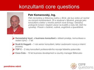 kdo je za slovy Petr Komarovský, Ing. Petr má kořeny a 5člennou rodinu v Brně, ale kus srdce už nechal na různých kontinentech. Žil a studoval v Moskvě, pracuje jako konzultant a lektor v mnoha zemích nové Evropy. Odvážný průkopník tvrzení: Úspěch závisí na kvalitě a růstu lidí, kteří ho vytvářejí. Působí v češtině, ruštině, angličtině a španělštině. Samostatný kouč , a  business konzultant  v oblasti prodeje, komunikace a vedení týmů – 7 let Scott  & Haggett   – 1 rok senior konzultant, lektor osobnostní rozvoj a interní procesy TOP C  – 2 roky konzultant profesionálního rozvoje lidského potenciálu Coca Cola  – 10 let business development a country manager Bělorusko konzultanti core questions pomáháme měnit 